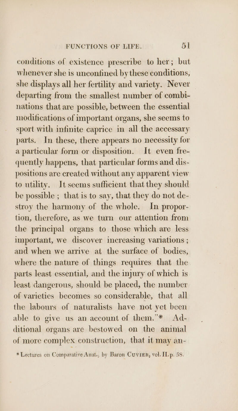 conditions of existence prescribe to her; but whenever she is unconfined by these conditions, she displays all her fertility and variety. Never departing from the smallest number of combi- nations that are possible, between the essential modifications of important organs, she seems to sport with infinite caprice in all the accessary parts. In these, there appears no necessity for a particular form or disposition. It even fre- quently happens, that particular forms and dis- positions are created without any apparent view to utility. It seems sufficient that they should be possible ; that is to say, that they do not de- stroy the harmony of the whole. In propor- tion, therefore, as we turn our attention from the principal organs to those which are less important, we discover increasing variations ; and when we arrive at the surface of bodies, where the nature of things requires that the parts least essential, and the injury of which is least dangerous, should be placed, the number of varieties becomes so considerable, that all the labours of naturalists have not yet been able to give us an account of them.’* Ad- ditional organs are bestowed on the animal of more complex construction, that it may an- * Lectures on Comparative Anat., by Baron Cuvier, vol. II. p. 58.