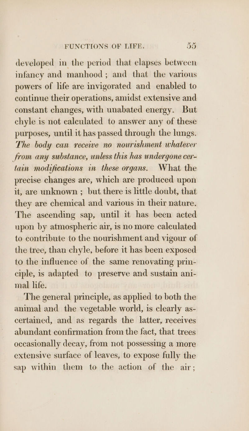 developed in the period that elapses between infancy and manhood ; and that the various powers of life are invigorated and enabled to continue their operations, amidst extensive and constant changes, with unabated energy. But chyle is not calculated to answer any of these purposes, until it has passed through the lungs. The body can receive no nourishment whatever from any substance, unless this has undergone cer- tain modifications in these organs. What the precise changes are, which are produced upon it, are unknown ; but there is little doubt, that they are chemical and various in their nature. The ascending sap, until it has been acted upon by atmospheric air, is no more calculated to contribute to the nourishment and vigour of the tree, than chyle, before it has been exposed to the influence of the same renovating prin- ciple, is adapted to preserve and sustain ani- mal life. The general principle, as applied to both the animal and the vegetable world, is clearly as- certained, and as regards the latter, receives abundant confirmation from the fact, that trees occasionally decay, from not possessing a more extensive surface of leaves, to expose fully the sap within them to the action of the air;