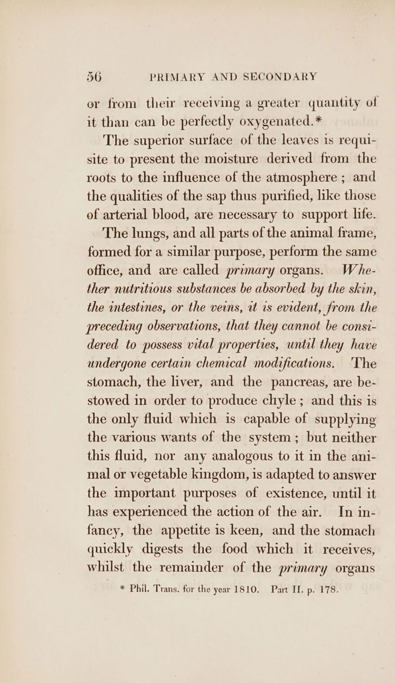 or from their receiving a greater quantity of it than can be perfectly oxygenated.* The superior surface of the leaves is requi- site to present the moisture derived from the roots to the influence of the atmosphere ; and the qualities of the sap thus purified, like those of arterial blood, are necessary to support life. The lungs, and all parts of the animal frame, formed for a similar purpose, perform the same_ office, and are called primary organs. Whe- ther nutritious substances be absorbed by the skin, the intestines, or the veins, rt 1s evident, from the preceding observations, that they cannot be consi- dered to possess vital properties, until they have undergone certain chenucal modifications. ‘The stomach, the liver, and the pancreas, are be- stowed in order to produce chyle ; and this is the only fluid which is capable of supplying the various wants of the system; but neither this fluid, nor any analogous to it in the ani- mal or vegetable kingdom, is adapted to answer the important purposes of existence, until it has experienced the action of the air. In in- fancy, the appetite is keen, and the stomach quickly digests the food which it receives, whilst the remainder of the primary organs ih * Phil. Trans! for the year 15 LOS eats Demi ter