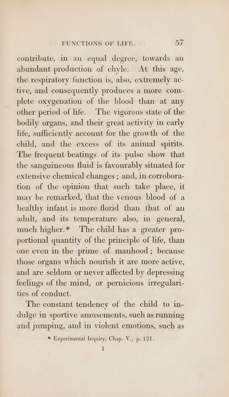 contribute, in an equal degree, towards an abundant production of chyle. At this age, the respiratory function is, also, extremely ac- tive, and consequently produces a more com- plete oxygenation of the blood than at any other period of life. ‘The vigorous state of the bodily organs, and their great activity in early life, sufficiently account for the growth of the child, and the excess of its animal spirits. The frequent beatings of its pulse show that the sanguineous fluid is favourably situated for extensive chemical changes ; and, in corrobora- tion of the opinion that such take place, it may be remarked, that the venous blood of a healthy infant is more florid than that of an adult, and its temperature also, in general, much higher.* The child has a greater pro- portional quantity of the principle of life, than one even in the prime of manhood; because those organs which nourish it are more active, and are seldom or never affected by depressing feelings of the mind, or pernicious irregulari- ties of conduct. The constant tendency of the child to in- dulge in sportive amusements, such as running and jumping, and in violent emotions, such as * Experimental Inquiry, Chap. V., p. 121. I
