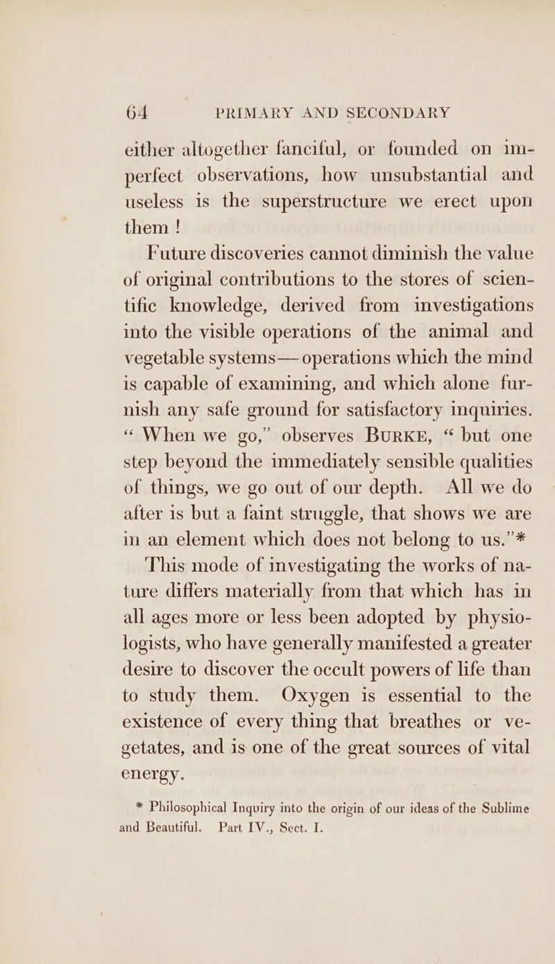 either altogether fanciful, or founded on im- perfect observations, how unsubstantial and useless is the superstructure we erect upon them ! Future discoveries cannot diminish the value of original contributions to the stores of scien- tific knowledge, derived from investigations into the visible operations of the animal and vegetable systems— operations which the mind is capable of examining, and which alone fur- nish any safe ground for satisfactory inquiries. ‘When we go,” observes BURKE, “ but one step beyond the immediately sensible qualities of things, we go out of our depth. All we do after is but a faint struggle, that shows we are in an element which does not belong to us.”* This mode of investigating the works of na- ture differs materially from that which has in all ages more or less been adopted by physio- logists, who have generally manifested a greater desire to discover the occult powers of life than to study them. Oxygen is essential to the existence of every thing that breathes or ve- getates, and is one of the great sources of vital energy. * Philosophical Inquiry into the origin of our ideas of the Sublime and Beautiful. Part IV., Sect. I.
