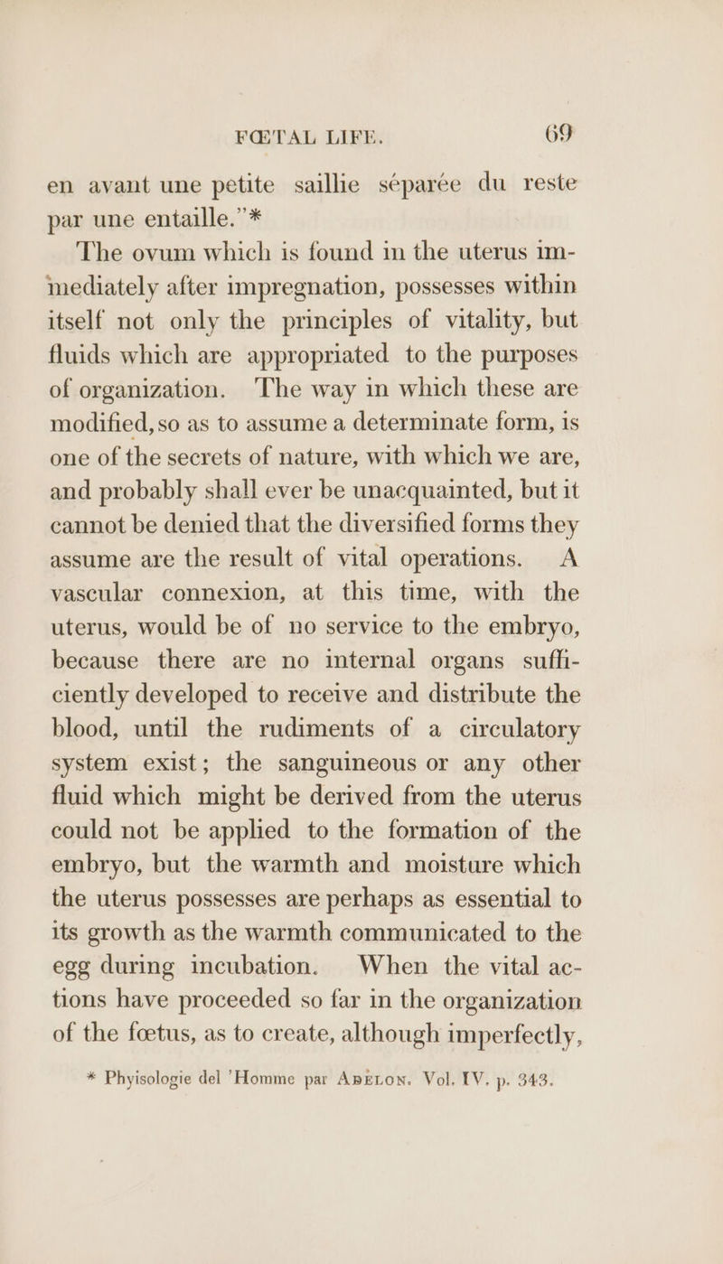 en avant une petite saillie séparee du reste par une entaille.”* The ovum which is found in the uterus 1m- mediately after impregnation, possesses within itself not only the principles of vitality, but fluids which are appropriated to the purposes of organization. ‘The way in which these are modified, so as to assume a determinate form, is one of the secrets of nature, with which we are, and probably shall ever be unacquainted, but it cannot be denied that the diversified forms they assume are the result of vital operations. A vascular connexion, at this time, with the uterus, would be of no service to the embryo, because there are no internal organs suffi- ciently developed to receive and distribute the blood, until the rudiments of a circulatory system exist; the sanguineous or any other fluid which might be derived from the uterus could not be applied to the formation of the embryo, but the warmth and moisture which the uterus possesses are perhaps as essential to its growth as the warmth communicated to the egg during incubation. When the vital ac- tions have proceeded so far in the organization of the foetus, as to create, although imperfectly, * Phyisologie del ‘Homme par ApEton. Vol, IV. p. 343.