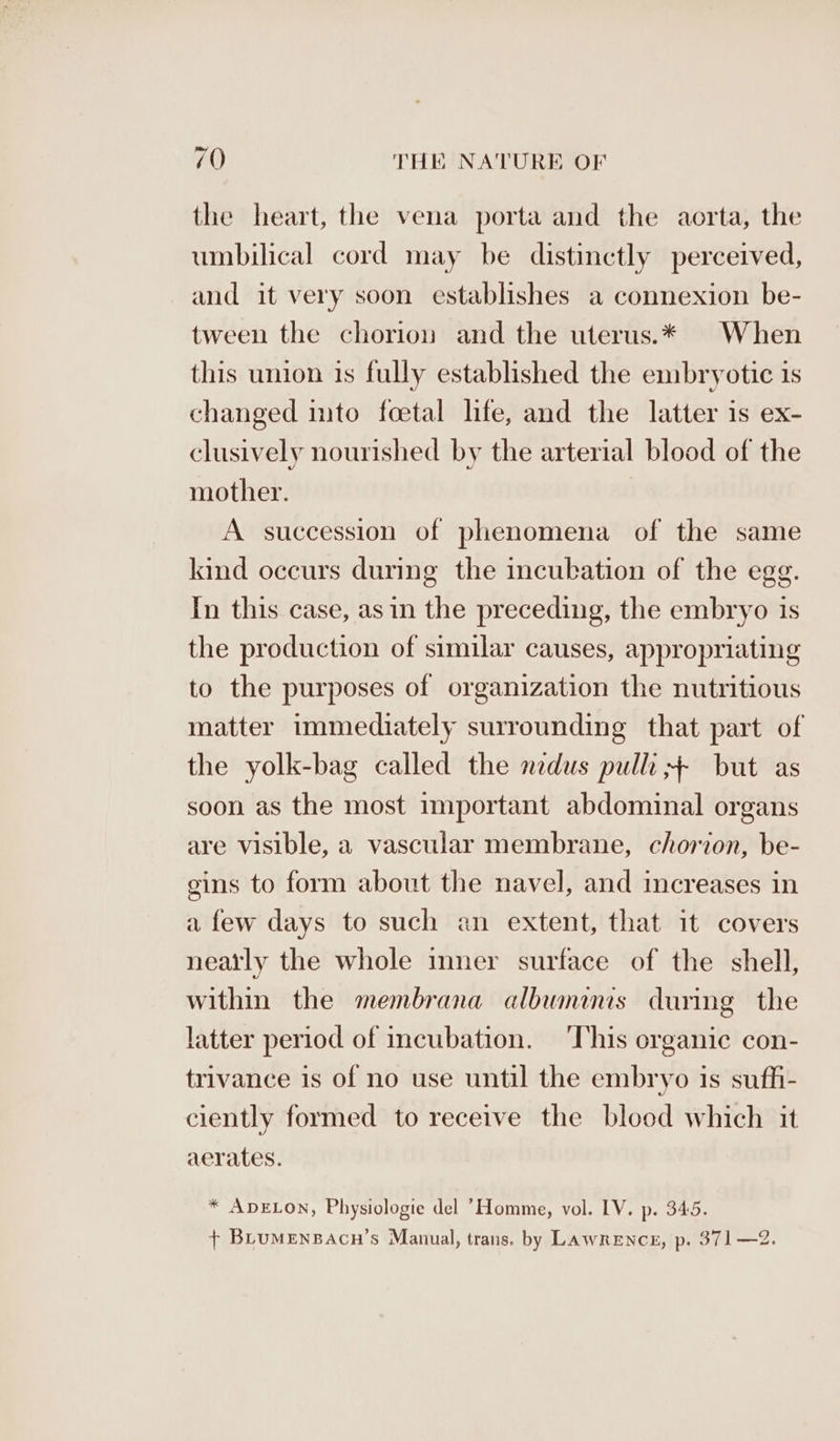 the heart, the vena porta and the aorta, the umbilical cord may be distinctly perceived, and it very soon establishes a connexion be- tween the chorion and the uterus.* When this union is fully established the embryotic 1s changed imto foetal life, and the latter is ex- clusively nourished by the arterial blood of the mother. A succession of phenomena of the same kind occurs during the incubation of the egg. In this case, asin the preceding, the embryo is the production of similar causes, appropriating to the purposes of organization the nutritious matter immediately surrounding that part of the yolk-bag called the nidus pulli ++ but as soon as the most important abdominal organs are visible, a vascular membrane, chorion, be- gins to form about the navel, and increases in a few days to such an extent, that it covers neatly the whole inner surface of the shell, within the membrana albumanis during the latter period of incubation. ‘This erganic con- trivance is of no use until the embryo is suffi- ciently formed to receive the blood which it aerates. * ADELON, Physiologie del Homme, vol. LV. p. 345. + BLuMeEnBAcH’s Manual, trans. by Lawrence, p. 371—2.