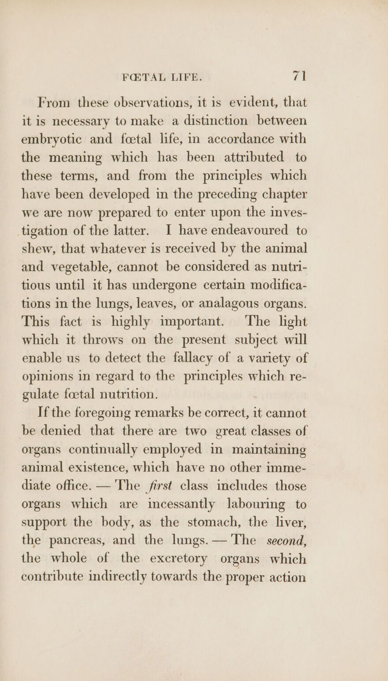 From these observations, it is evident, that it is necessary to make a distinction between embryotic and feetal life, in accordance with the meaning which has been attributed to these terms, and from the principles which have been developed in the preceding chapter we are now prepared to enter upon the inves- tigation of the latter. I have endeavoured to shew, that whatever is received by the animal and vegetable, cannot be considered as nutri- tious until it has undergone certain modifica- tions in the lungs, leaves, or analagous organs. This fact is highly important. The light which it throws on the present subject will enable us to detect the fallacy of a variety of opinions in regard to the ease which re- gulate foetal nutrition. If the foregoing remarks be correct, it cannot be denied that there are two great classes of organs continually employed in maintaining animal existence, which have no other imme- diate office. — The first class includes those organs which are incessantly labouring to support the body, as the stomach, the liver, the pancreas, and the lungs. — The second, the whole of the excretory organs which contribute indirectly towards the proper action