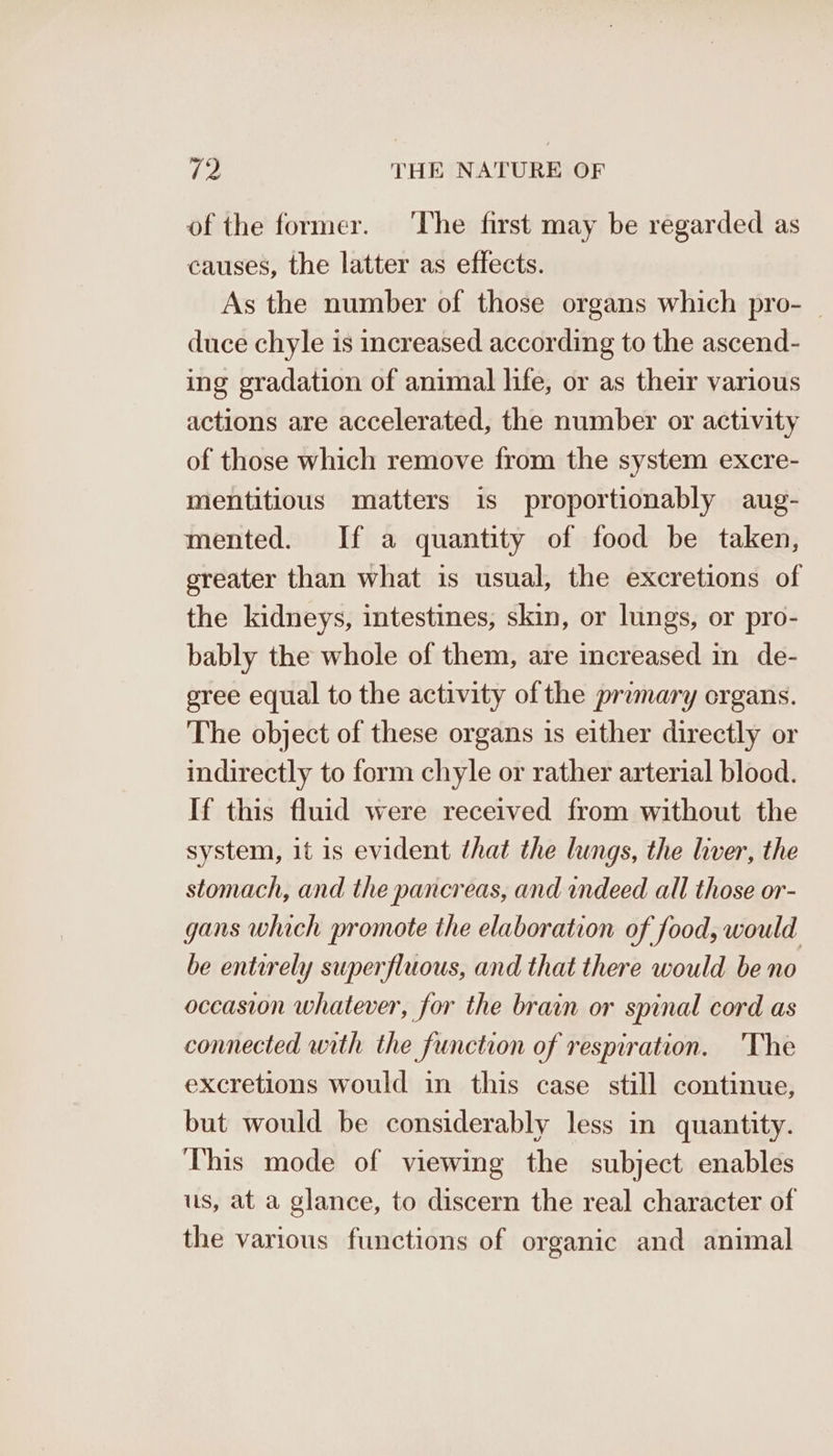 of the former. ‘The first may be regarded as causes, the latter as effects. As the number of those organs which pro- — duce chyle is increased according to the ascend- ing gradation of animal life, or as their various actions are accelerated, the number or activity of those which remove from the system excre- mentitious matters is proportionably aug- mented. If a quantity of food be taken, ereater than what is usual, the excretions of the kidneys, intestines, skin, or lungs, or pro- bably the whole of them, are increased in de- gree equal to the activity of the primary organs. The object of these organs 1s either directly or indirectly to form chyle or rather arterial blood. If this fluid were received from without the system, it is evident that the lungs, the liver, the stomach, and the pancreas, and indeed all those or- gans which promote the elaboration of food, would be entirely superfluous, and that there would be no occasion whatever, for the brain or spinal cord as connected with the function of respiration. he excretions would in this case still continue, but would be considerably less in quantity. This mode of viewing the subject enables us, at a glance, to discern the real character of the various functions of organic and animal