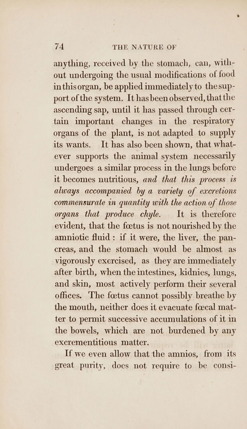 anything, received by the stomach, can, with- out undergoing the usual modifications of food inthisorgan, be applied immediately to the sup- port of the system. It hasbeen observed, that the ascending sap, until it has passed through cer- tain important changes in the respiratory organs of the plant, is not adapted to supply its wants. It has also been shown, that what- ever supports the animal system necessarily undergoes a similar process in the lungs before it becomes nutritious, and that this process is always accompamed by a variety of excretions commensurate in quantity with the action of those organs that produce chyle. It is therefore evident, that the foetus is not nourished by the amniotic fluid: if it were, the liver, the pan- creas, and the stomach would be almost as vigorously exercised, as they are immediately after birth, when the intestines, kidnies, lungs, and skin, most actively perform their several offices. ‘The foetus cannot possibly breathe by the mouth, neither does it evacuate foecal mat- ter to permit successive accumulations of it in the bowels, which are not burdened by any excrementitious matter. If we even allow that the amnios, from its great purity, does not require to be consi-