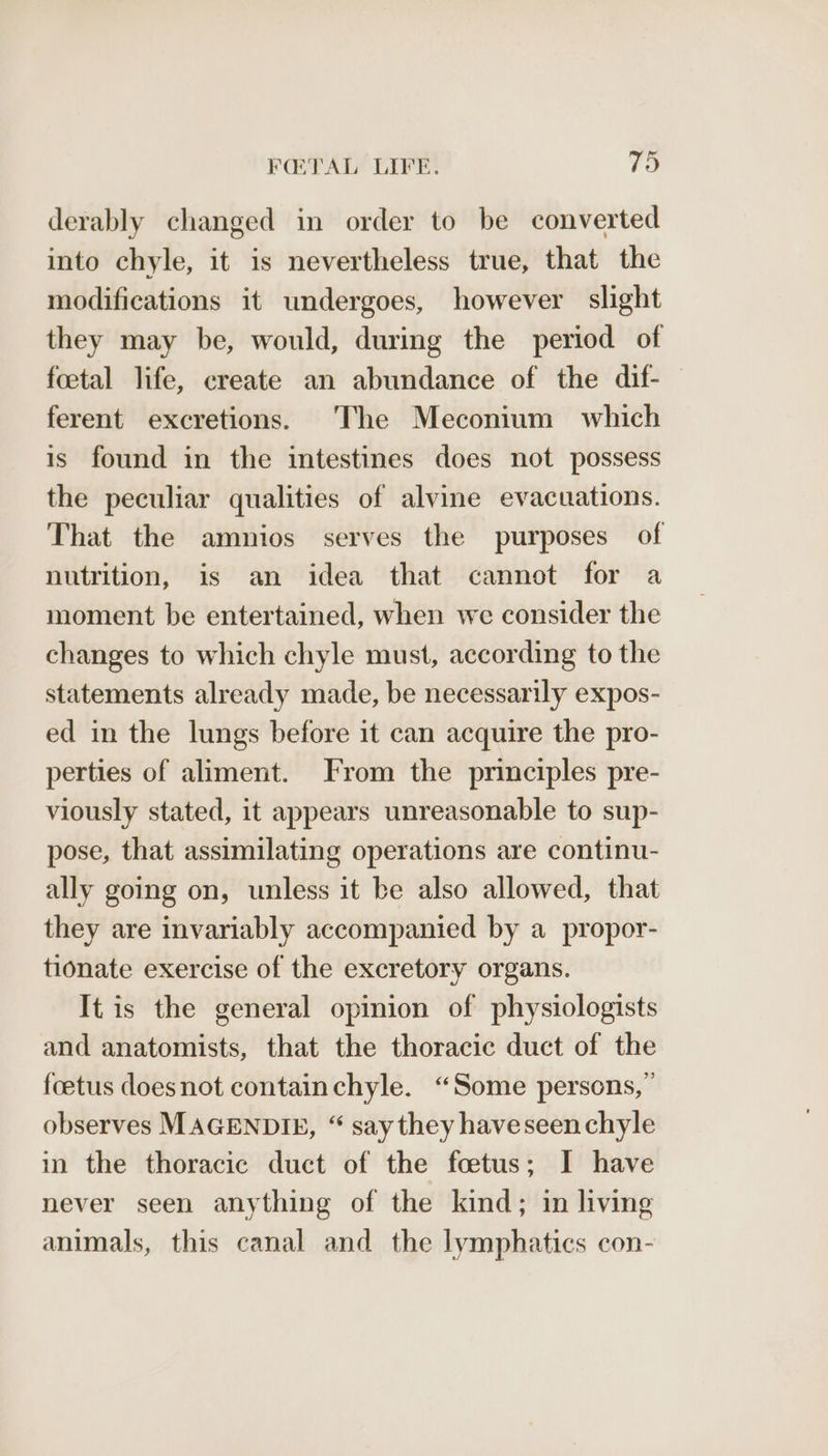 derably changed in order to be converted into chyle, it is nevertheless true, that the modifications it undergoes, however slight they may be, would, during the period of foetal life, create an abundance of the dif- — ferent excretions. The Meconium which is found in the intestines does not possess the peculiar qualities of alvine evacuations. That the amnios serves the purposes of nutrition, is an idea that cannot for a moment be entertained, when we consider the changes to which chyle must, according to the statements already made, be necessarily expos- ed in the lungs before it can acquire the pro- perties of aliment. From the principles pre- viously stated, it appears unreasonable to sup- pose, that assimilating operations are continu- ally going on, unless it be also allowed, that they are invariably accompanied by a propor- tionate exercise of the excretory organs. It.is the general opinion of physiologists and anatomists, that the thoracic duct of the foetus doesnot containchyle. “Some persons, ” observes MAGENDIE, “ say they haveseenchyle in the thoracic duct of the foetus; I have never seen anything of the kind; in living animals, this canal and the lymphatics con-