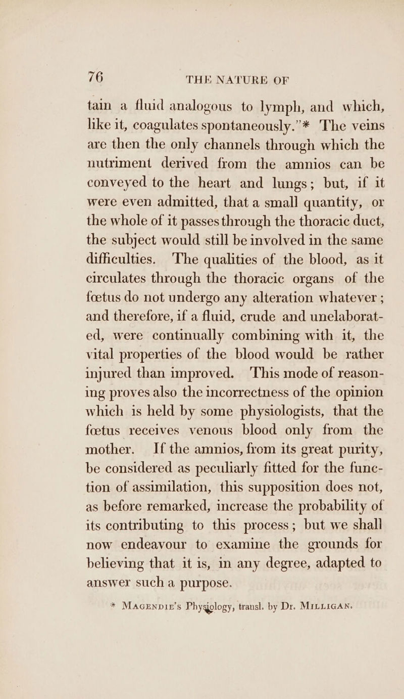 tain a fluid analogous to lymph, and which, like it, coagulates spontaneously.”* The veins are then the only channels through which the nutriment derived from the amnios can be conveyed to the heart and lungs; but, if it were even admitted, that a small quantity, or the whole of it passes through the thoracic duct, the subject would still be involved in the same difficulties. ‘The qualities of the blood, as it circulates through the thoracic organs of the foetus do not undergo any alteration whatever ; and therefore, if a fluid, crude and unelaborat- ed, were continually combining with it, the vital properties of the blood would be rather injured than improved. ‘This mode of reason- ing proves also the incorrectness of the opinion which is held by some physiologists, that the foetus receives venous blood only from the mother. If the amnios, from its great purity, be considered as peculiarly fitted for the func- tion of assimilation, this supposition does not, as before remarked, increase the probability of its contributing to this process; but we shall now endeavour to examine the grounds for believing that it is, m any degree, adapted to answer such a purpose. * MaceEnpie’s Phygology, transl. by Dr. MILLigAn.