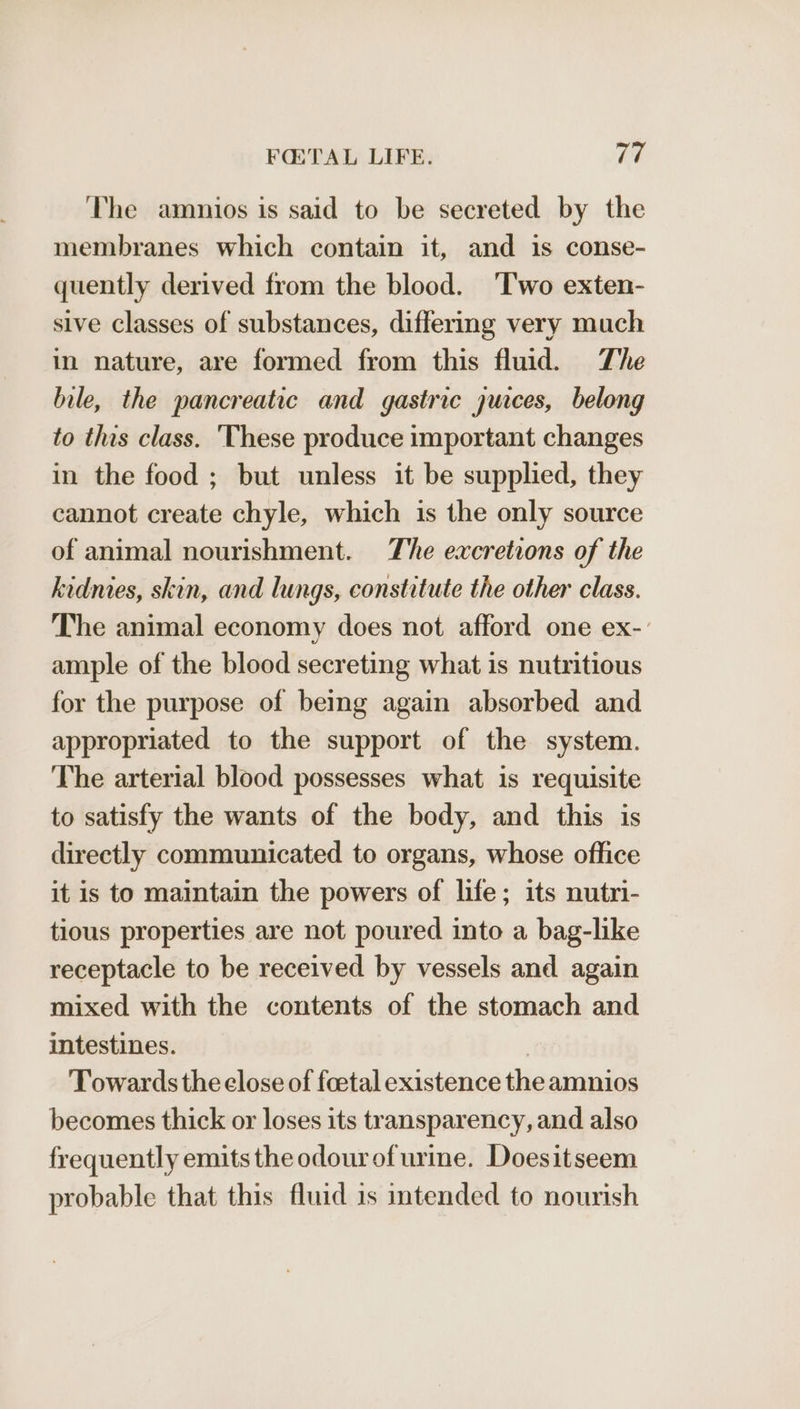 The amnios is said to be secreted by the membranes which contain it, and is conse- quently derived from the blood. ‘Two exten- sive classes of substances, differing very much in nature, are formed from this fluid. The bile, the pancreatic and gastric jurces, belong to this class. ‘These produce important changes in the food ; but unless it be supplied, they cannot create chyle, which is the only source of animal nourishment. The excretions of the kidmies, skin, and lungs, constitute the other class. The animal economy does not afford one ex-: ample of the blood secreting what is nutritious for the purpose of being again absorbed and appropriated to the support of the system. The arterial blood possesses what is requisite to satisfy the wants of the body, and this is directly communicated to organs, whose office it is to maintain the powers of life; its nutri- tious properties are not poured into a bag-like receptacle to be received by vessels and again mixed with the contents of the stomach and intestines. Towards the close of foetal existence the amnios becomes thick or loses its transparency, and also frequently emits the odourofurine. Doesitseem probable that this fluid is intended to nourish