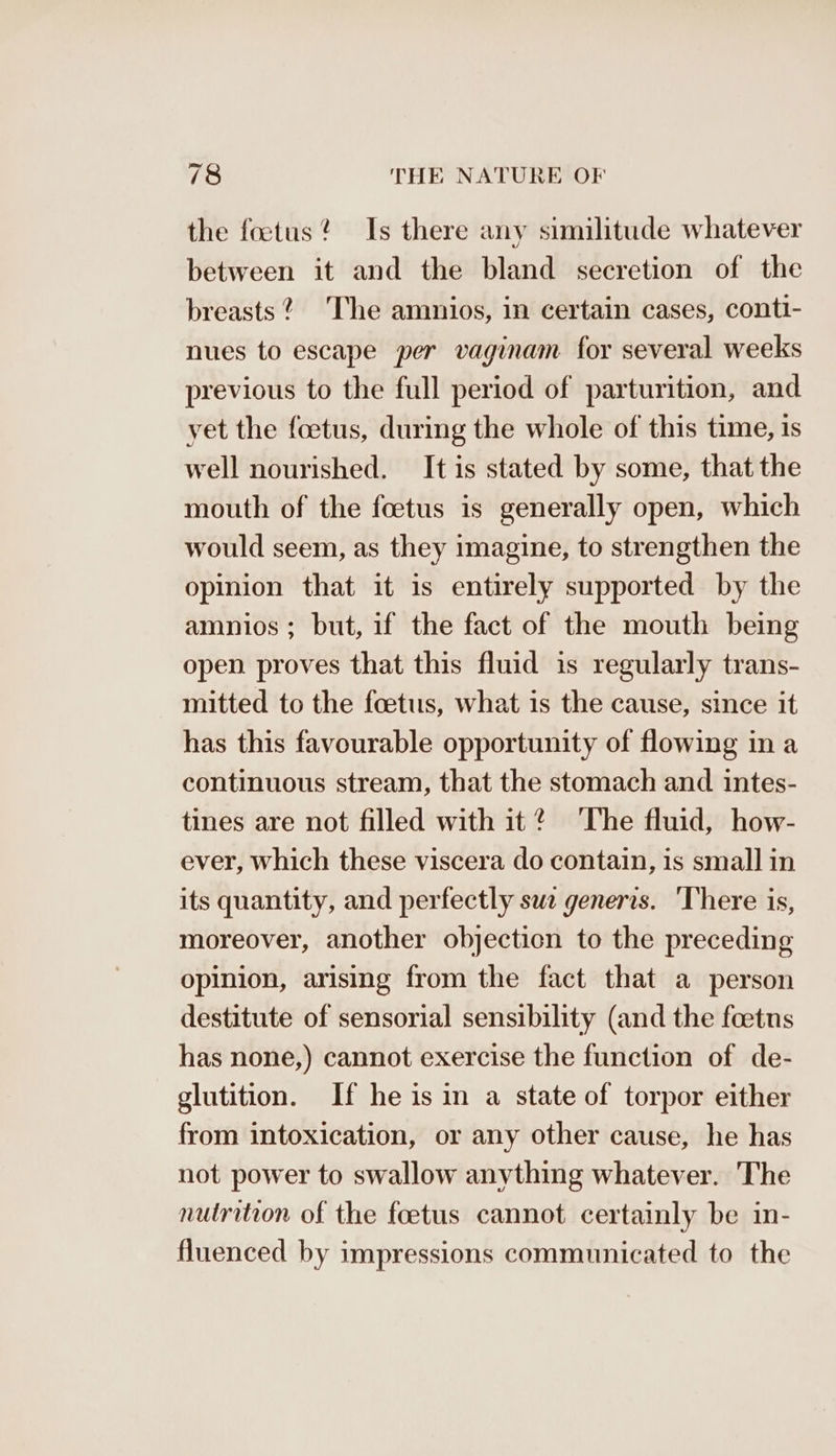 the foetus? Is there any similitude whatever between it and the bland secretion of the breasts? The amnios, in certain cases, conti- nues to escape per vaginam for several weeks previous to the full period of parturition, and yet the foetus, during the whole of this time, is well nourished. It is stated by some, that the mouth of the foetus is generally open, which would seem, as they imagine, to strengthen the opinion that it is entirely supported by the amnios ; but, if the fact of the mouth being open proves that this fluid is regularly trans- mitted to the foetus, what is the cause, since it has this favourable opportunity of flowing in a continuous stream, that the stomach and intes- tines are not filled with it® The fluid, how- ever, which these viscera do contain, is small in its quantity, and perfectly swe generis. ‘There is, moreover, another objection to the preceding opinion, arising from the fact that a person destitute of sensorial sensibility (and the foetns has none,) cannot exercise the function of de- glutition. If he is in a state of torpor either from intoxication, or any other cause, he has not power to swallow anything whatever. The nutrition of the foetus cannot certainly be in- fluenced by impressions communicated to the