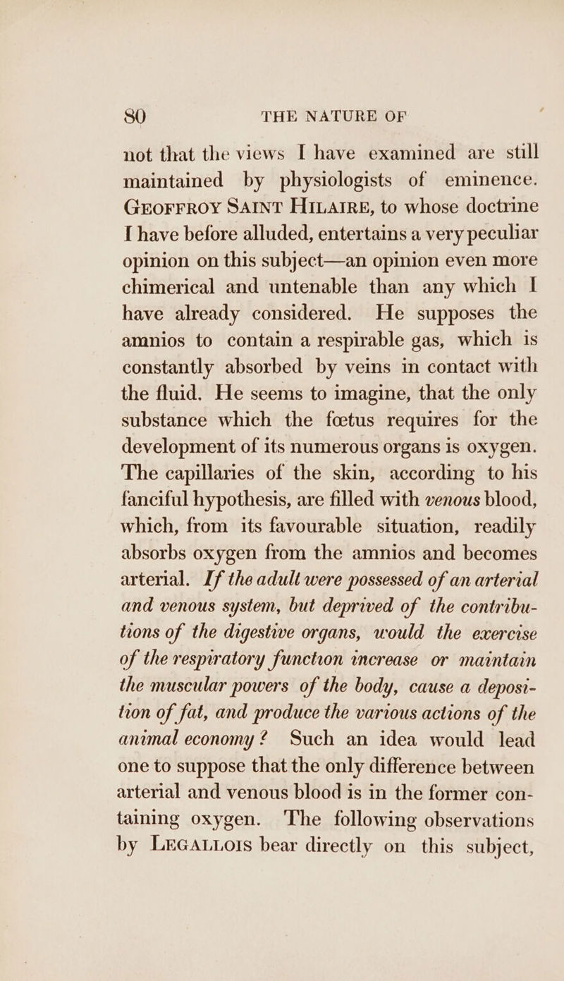 not that the views I have examined are still maintained by physiologists of eminence. GEOFFROY SAINT HILAIRE, to whose doctrine [ have before alluded, entertains a very peculiar opinion on this subject—an opinion even more chimerical and untenable than any which | have already considered. He supposes the amnios to contain a respirable gas, which is constantly absorbed by veins in contact with the fluid. He seems to imagine, that the only substance which the foetus requires for the development of its numerous organs Is oxygen. The capillaries of the skin, according to his fanciful hypothesis, are filled with venous blood, which, from its favourable situation, readily absorbs oxygen from the amnios and becomes arterial. If the adult were possessed of an arterial and venous system, but deprived of the contribu- trons of the digestive organs, would the exercise of the resprratory function increase or maintain the muscular powers of the body, cause a deposi- tron of fat, and produce the various actions of the animal economy 2 Such an idea would lead one to suppose that the only difference between arterial and venous blood is in the former con- taining oxygen. The following observations by LrGaLtots bear directly on this subject,