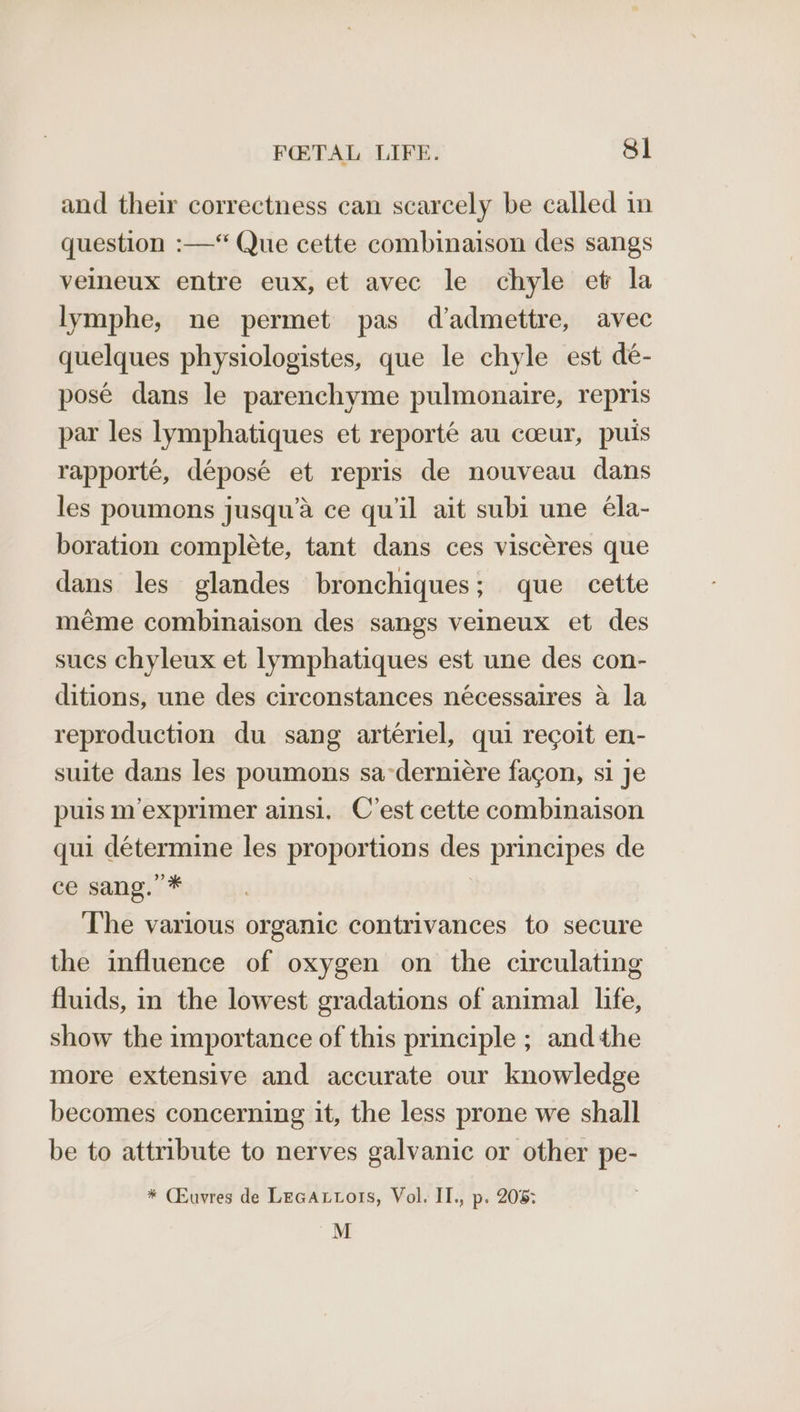 and their correctness can scarcely be called in question :—“ Que cette combinaison des sangs veineux entre eux, et avec le chyle et la lymphe, ne permet pas d’admettre, avec quelques physiologistes, que le chyle est de- pose dans le parenchyme pulmonaire, repris par les lymphatiques et reporté au coeur, puis rapporté, déposé et repris de nouveau dans les poumons jusqu’a ce quiil ait subi une éla- boration complete, tant dans ces viscéres que dans les glandes bronchiques; que cette meéme combinaison des sangs veineux et des sucs chyleux et lymphatiques est une des con- ditions, une des circonstances nécessaires a la reproduction du sang artériel, qui recoit en- suite dans les poumons sa-derniére facon, si je puis m’exprimer ainsi. C’est cette combinaison qui détermine les proportions des principes de ce sang. * . The various organic contrivances to secure the influence of oxygen on the circulating fluids, in the lowest gradations of animal life, show the importance of this principle ; andthe more extensive and accurate our knowledge becomes concerning it, the less prone we shall be to attribute to nerves galvanic or other pe- * (Euvres de LeGAtors, Vol. II., p. 205: M