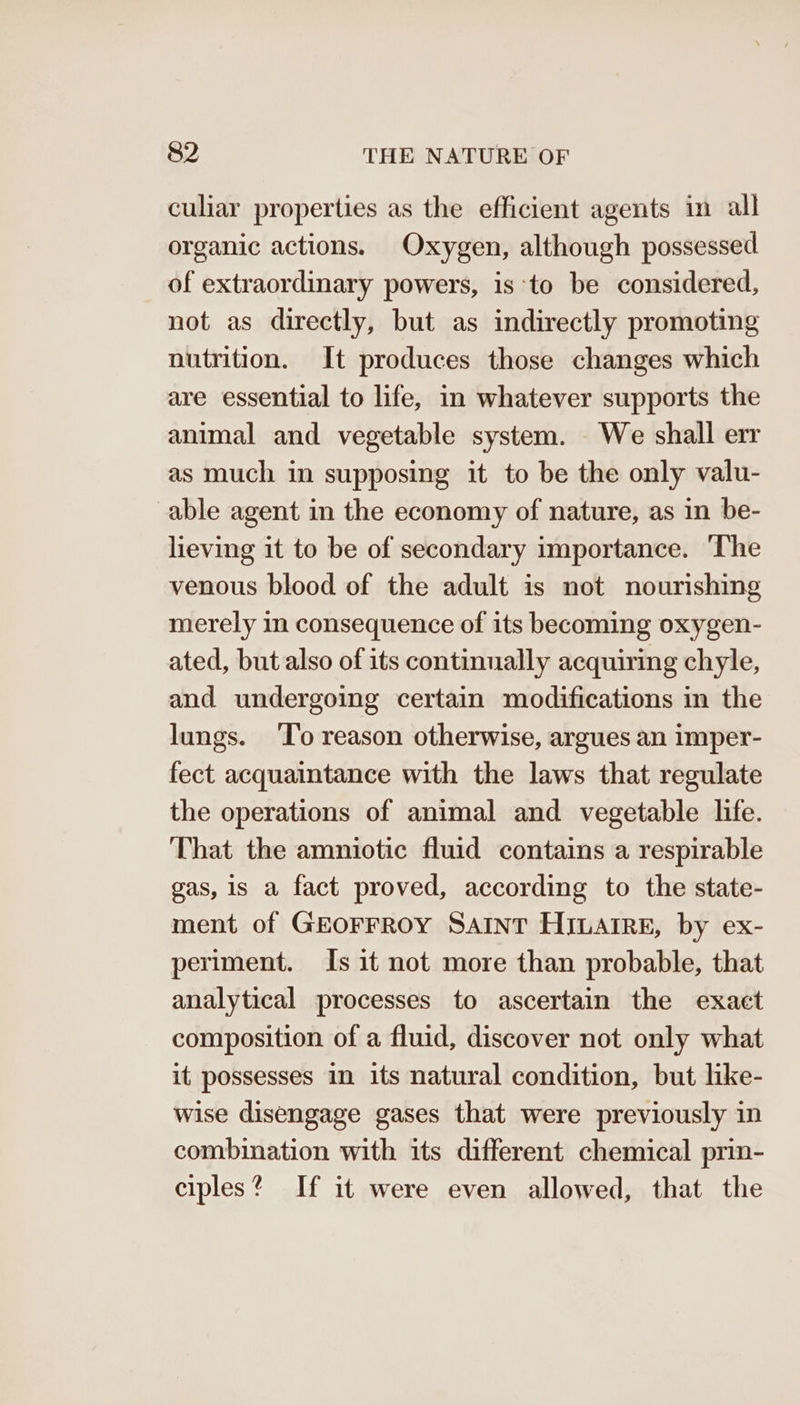 culiar properties as the efficient agents in all organic actions. Oxygen, although possessed of extraordinary powers, is to be considered, not as directly, but as indirectly promoting nutrition. It produces those changes which are essential to life, in whatever supports the animal and vegetable system. We shall err as much in supposing it to be the only valu- able agent in the economy of nature, as in be- lieving it to be of secondary importance. ‘The venous blood of the adult is not nourishing merely in consequence of its becoming oxygen- ated, but also of its continually acquiring chyle, and undergoing certain modifications in the lungs. ‘To reason otherwise, argues an imper- fect acquaintance with the laws that regulate the operations of animal and vegetable life. That the amniotic fluid contains a respirable gas, is a fact proved, according to the state- ment of GEOFFROY SAINT Hiuatre, by ex- periment. Is it not more than probable, that analytical processes to ascertain the exact composition of a fluid, discover not only what it possesses in its natural condition, but like- wise disengage gases that were previously in combination with its different chemical prin- ciples? If it were even allowed, that the