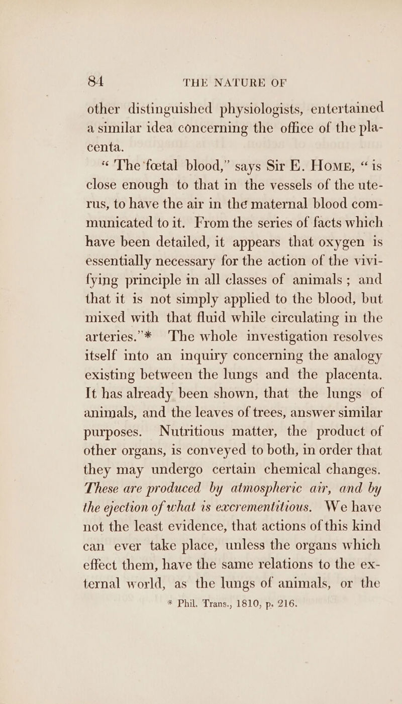 other distinguished physiologists, entertained a similar idea concerning the office of the pla- centa. “The ‘foetal blood,” says Sir E. Home, “ is close enough to that in the vessels of the ute- rus, to have the air in the maternal blood com- municated to it. From the series of facts which have been detailed, it appears that oxygen is essentially necessary for the action of the vivi- fying principle in all classes of animals; and that it is not simply applied to the blood, but mixed with that fluid while circulating in the arteries.’* The whole investigation resolves itself into an inquiry concerning the analogy existing between the lungs and the placenta. It has already been shown, that the lungs of animals, and the leaves of trees, answer similar purposes. Nutritious matter, the product of other organs, is conveyed to both, in order that they may undergo certain chemical changes. These are produced by atmospheric ar, and by the ejection of what rs excrementitious. We have not the least evidence, that actions of this kind can ever take place, unless the organs which effect them, have the same relations to the ex- ternal world, as the lungs of animals, or the * Phil. Trans., 1810, p. 216.