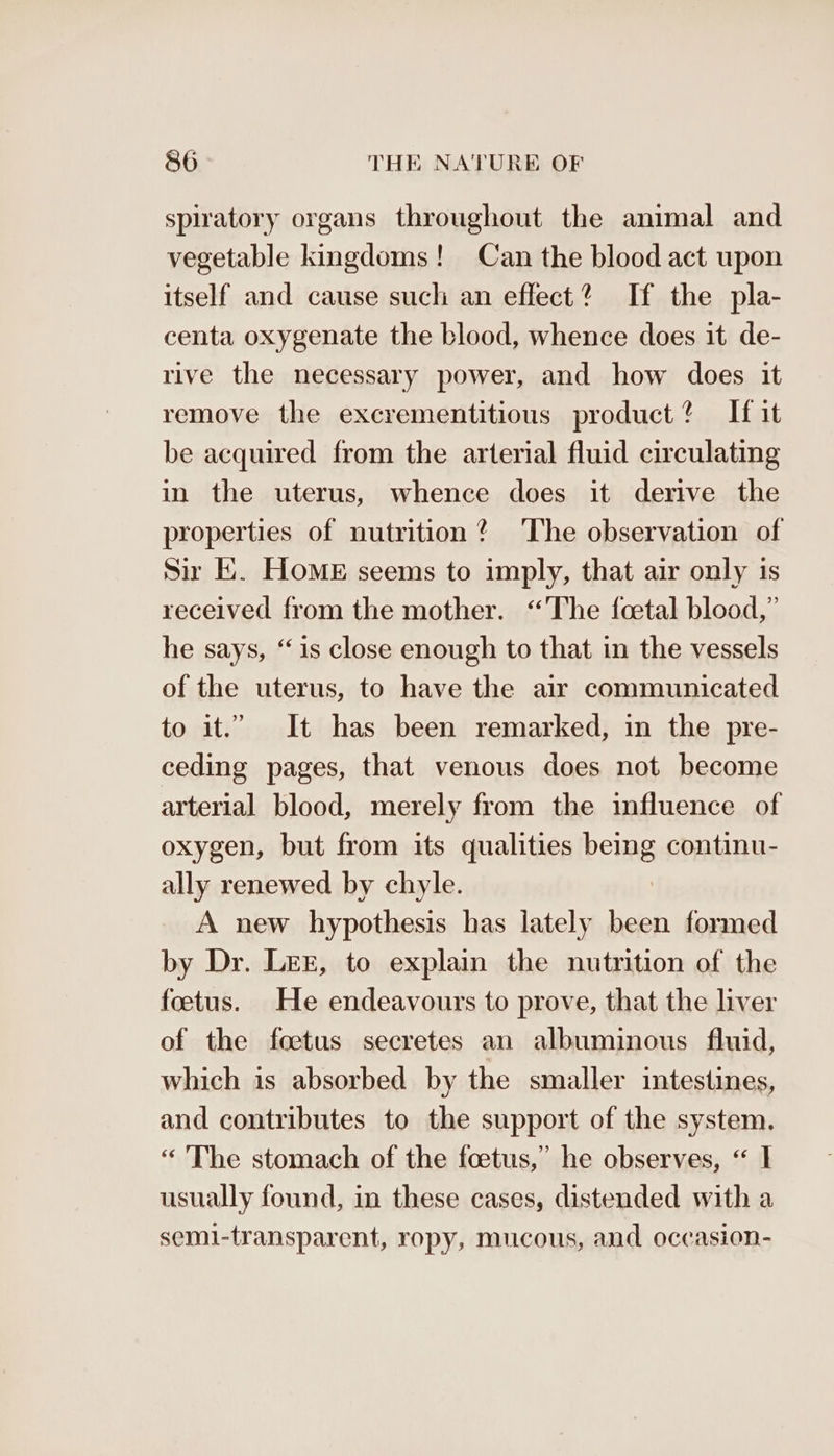spiratory organs throughout the animal and vegetable kingdoms! Can the blood act upon itself and cause such an effect? If the pla- centa oxygenate the blood, whence does it de- rive the necessary power, and how does it remove the excrementitious product? If it be acquired from the arterial fluid circulating in the uterus, whence does it derive the properties of nutrition? The observation of Sir E. HoME seems to imply, that air only is received from the mother. “The foetal blood,” he says, “1s close enough to that in the vessels of the uterus, to have the air communicated to it.” It has been remarked, in the pre- ceding pages, that venous does not become arterial blood, merely from the influence of oxygen, but from its qualities being continu- ally renewed by chyle. A new hypothesis has lately been formed by Dr. LEE, to explain the nutrition of the foetus. He endeavours to prove, that the liver of the foetus secretes an albuminous fluid, which is absorbed by the smaller intestines, and contributes to the support of the system. “ The stomach of the foetus,’ he observes, “ I usually found, in these cases, distended with a semi-transparent, ropy, mucous, and occasion-