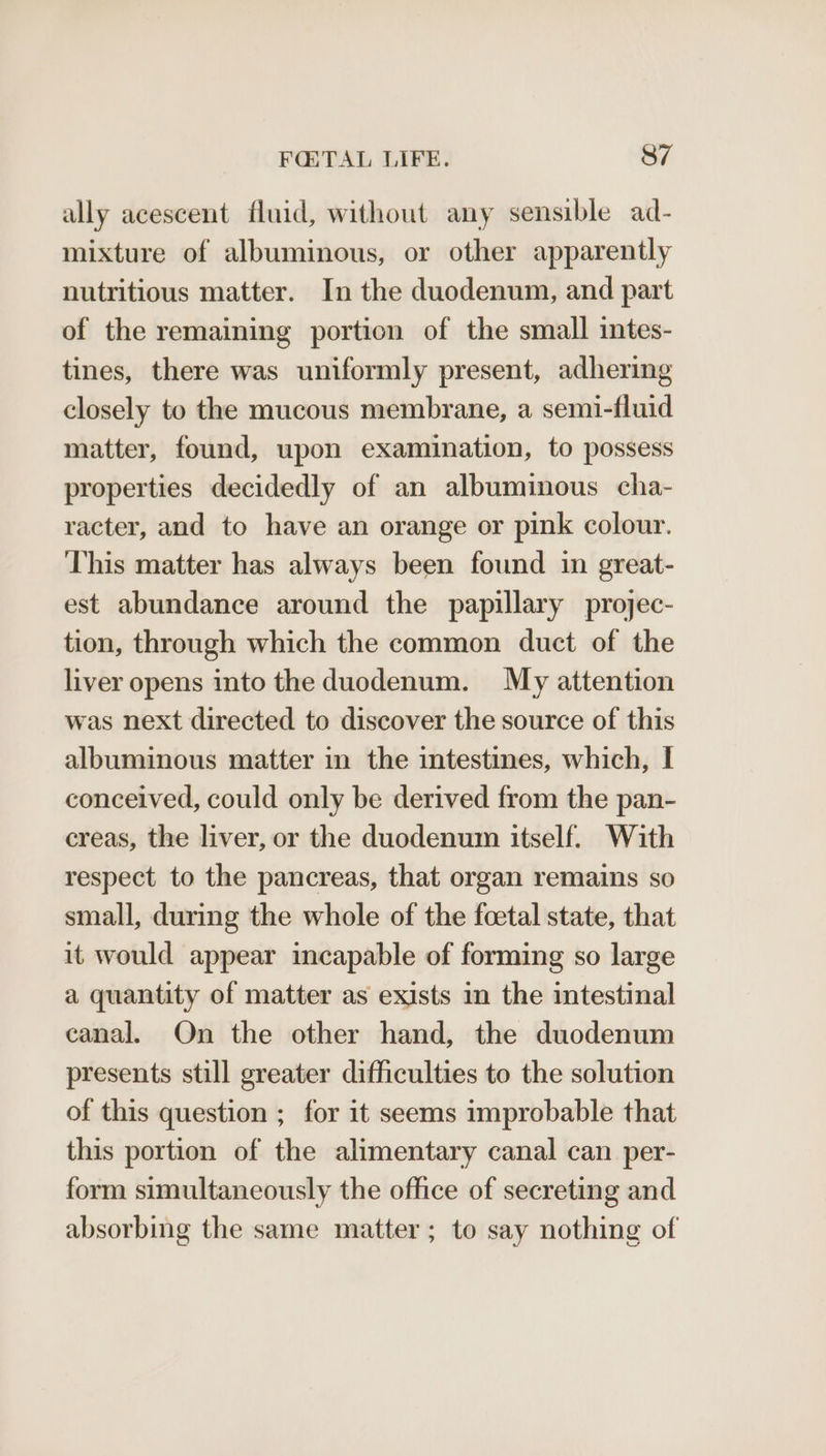 uly acescent fluid, without any sensible ad- mixture of albuminous, or other apparently nutritious matter. In the duodenum, and part of the remaining portion of the small intes- tines, there was uniformly present, adhering closely to the mucous membrane, a semi-fluid matter, found, upon examination, to possess properties decidedly of an albuminous cha- racter, and to have an orange or pink colour. This matter has always been found in great- est abundance around the papillary projec- tion, through which the common duct of the liver opens into the duodenum. My attention was next directed to discover the source of this albuminous matter in the intestines, which, I conceived, could only be derived from the pan- creas, the liver, or the duodenum itself. With respect to the pancreas, that organ remains so small, during the whole of the foetal state, that it would appear incapable of forming so large a quantity of matter as exists in the intestinal canal. On the other hand, the duodenum presents still greater difficulties to the solution of this question ; for it seems improbable that this portion of the alimentary canal can per- form simultaneously the office of secreting and absorbing the same matter; to say nothing of