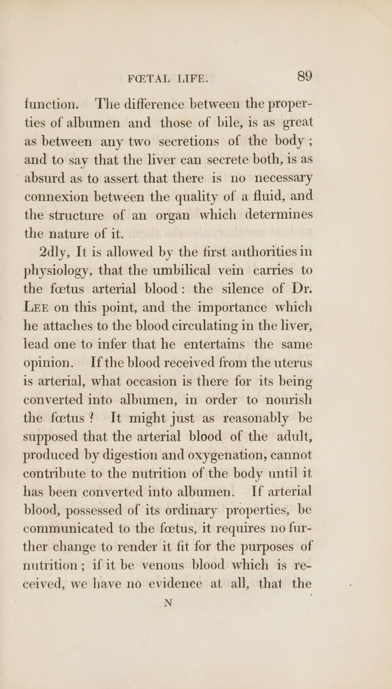 function. ‘The difference between the proper- ties of albumen and those of bile, 1s as great as between any two secretions of the body ; and to say that the liver can secrete both, is as absurd as to assert that there is no necessary connexion between the quality of a fluid, and the structure of an organ which determines the nature of it. 2dly, It is allowed by the first authorities in physiology, that the umbilical vein carries to the foetus arterial blood: the silence of Dr. LEE on this point, and the importance which he attaches to the blood circulating in the liver, lead one to infer that he entertains the same opinion. Ifthe blood received from the uterus is arterial, what occasion is there for its being converted into albumen, in order to nourish the foetus’ It might just as reasonably be supposed that the arterial blood of the adult, produced by digestion and oxygenation, cannot contribute to the nutrition of the body until it has been converted into albumen. If arterial blood, possessed of its ordinary properties, be communicated to the foetus, it requires no fur- ther change to render it fit for the purposes of nutrition ; if it be venous blood which is re- ceived, we have no evidence at all, that the N