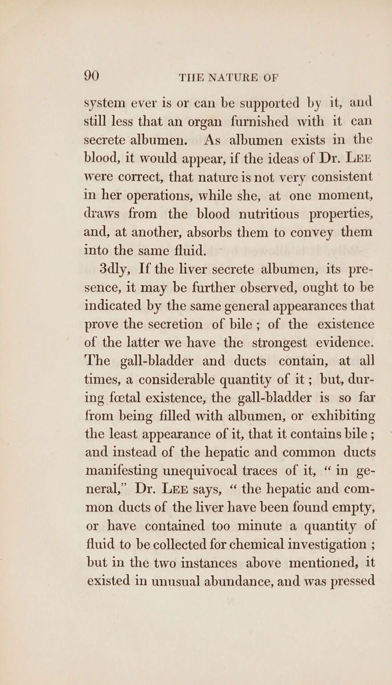 system ever is or can be supported by it, and still less that an organ furnished with it can secrete albumen. As albumen exists in the blood, it would appear, if the ideas of Dr. LEE were correct, that nature is not very consistent in her operations, while she, at one moment, draws from the blood nutritious properties, and, at another, absorbs them to convey them into the same fluid. 3dly, If the liver secrete albumen, its pre- sence, it may be further observed, ought to be indicated by the same general appearances that prove the secretion of bile; of the existence of the latter we have the strongest evidence. The gall-bladder and ducts contain, at all times, a considerable quantity of it; but, dur- ing foetal existence, the gall-bladder is so far from being filled with albumen, or exhibiting the least appearance of it, that it contains bile ; and instead of the hepatic and common ducts manifesting unequivocal traces of it, “in ge- neral,’ Dr. LEE says, “ the hepatic and com- mon ducts of the liver have been found empty, or have contained too minute a quantity of fluid to be collected for chemical investigation ; but in the two instances above mentioned, it existed in unusual abundance, and was pressed