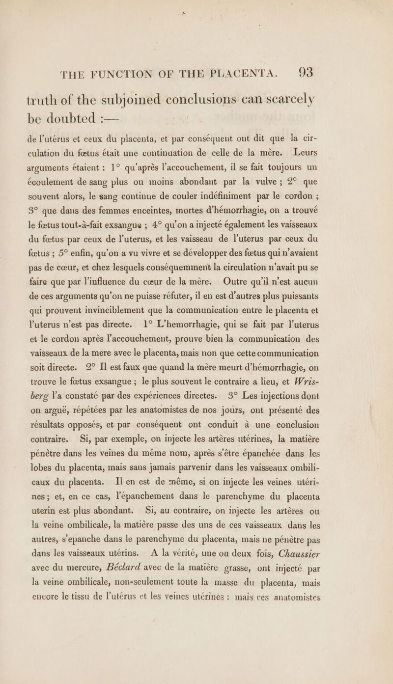 truth of the subjoined conclusions can scarcely be doubted :— de l’utérus et ceux du placenta, et par cons¢quent ont dit que la cir- culation du fetus était une continuation de celle de la mére. Leurs arguments étaient : 1° qu’aprés l’accouchement, il se fait toujours un écoulement de sang plus ou moins abondant par la vulve; 2° que souvent alors, le sang continue de couler indéfiniment par le cordon ; 3° que dans des femmes enceintes, mortes d’hémorrhagie, on a trouvé le foetus tout-a-fait exsangue ; 4° qu’on a injecté également les vaisseaux du foetus par ceux de l’uterus, et les vaisseau de l’uterus par ceux du fetus ; 5° enfin, qu’on a vu vivre et se développer des feetus qui n’avaient pas de ceeur, et chez lesquels conséquemment la circulation n’avait pu se faire que par ]’influence du cceur de la mére. Outre qu’il n’est aucun de ces arguments qu’on ne puisse réfuter, il en est d'autres plus puissants qui prouvent invinciblement que la communication entre le placenta et uterus n’est pas directe. 1° L’hemorrhagie, qui se fait par l’uterus et le cordon aprés l’accouchement, prouve bien la communication des vaisseaux de la mere avec le placenta, mais non que cette communication soit directe. 2° I] est faux que quand la mére meurt d’hémorrhagie, on trouve le foetus exsangue ; le plus souvent le contraire a lieu, et Wris- berg l’a constaté par des expériences directes. 3° Les injections dont on argué, répétées par les anatomistes de nos jours, ont présenté des résultats opposes, et par conséquent ont conduit 4 une conclusion contraire. Si, par exemple, on injecte les artéres utérines, la matiére pénétre dans les veines du méme nom, aprés s’étre épanchée dans les lobes du placenta, mais sans jamais parvenir dans les vaisseaux ombili- caux du placenta. Il en est de méme, si on injecte les veines utéri- nes; et, en ce cas, l’épanchement dans le parenchyme du _ placenta uterin est plus abondant. Si, au contraire, on injecte les artéres ou la veine ombilicale, la matiére passe des uns de ces vaisseaux dans les autres, s'epanche dans le parenchyme du placenta, mais ne pénétre pas dans les vaisseaux uterins. A la vérité, une ou deux fois, Chaussier avec du mercure, Béclard avec de la matiére grasse, ont injecté par la veine ombilicale, non-seulement toute la masse du placenta, mais encore le tissu de l’uterus et les veines utérines : mais ces anatomistes