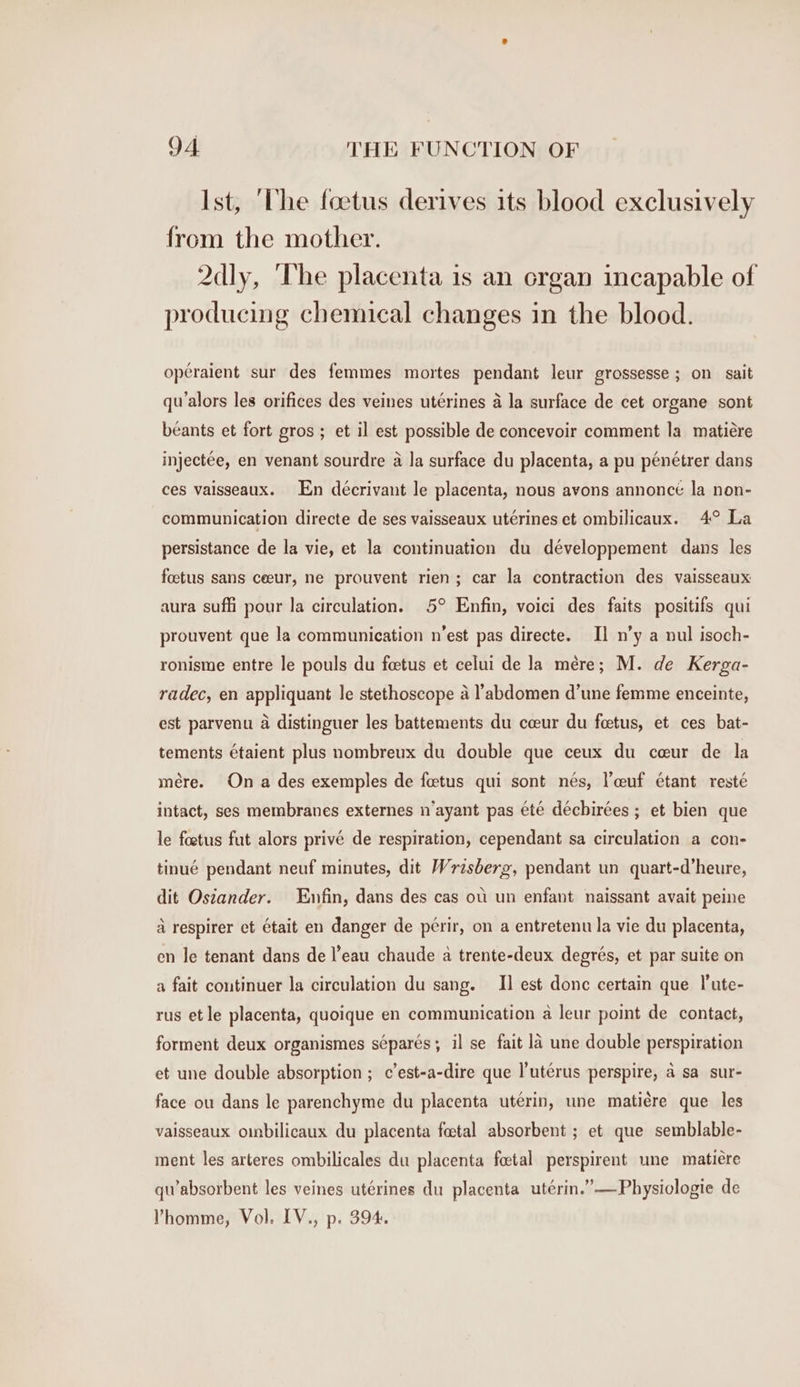 Ist, ‘The foetus derives its blood exclusively from the mother. 2dly, ‘The placenta is an crgan incapable of producing chemical changes in the blood. opéraient sur des femmes mortes pendant leur grossesse ; on sait qualors les orifices des veines utérines a la surface de cet organe sont béants et fort gros ; et il est possible de concevoir comment la matiére injectée, en venant sourdre a la surface du placenta, a pu pénétrer dans ces vaisseaux. En deécrivant le placenta, nous avons annoncé la non- communication directe de ses vaisseaux utérines et ombilicaux. 4° La persistance de la vie, et la continuation du développement dans les foetus sans ceeur, ne prouvent rien; car la contraction des vaisseaux aura suffi pour la circulation. 5° Enfin, voici des faits positifs qui prouvent que la communication n’est pas directe. I] n’y a nul isoch- ronisme entre le pouls du feetus et celui de la mére; M. de Kerga- radec, en appliquant le stethoscope a l’abdomen d’une femme enceinte, est parvenu a distinguer les battements du cceur du foetus, et ces bat- tements étaient plus nombreux du double que ceux du ceur de la mére. On a des exemples de fetus qui sont nés, l’ceuf étant resté intact, ses membranes externes n’ayant pas ete déchirées ; et bien que le foetus fut alors privé de respiration, cependant sa circulation a con- tinué pendant neuf minutes, dit W: risberg, pendant un quart-d’heure, dit Ostander. Enfin, dans des cas oi un enfant naissant avait peine a respirer et était en danger de périr, on a entretenu la vie du placenta, en le tenant dans de l’eau chaude a trente-deux degrés, et par suite on a fait continuer la circulation du sang. I] est donc certain que l'ute- rus et le placenta, quoique en communication a leur point de contact, forment deux organismes séparés; il se fait la une double perspiration et une double absorption ; c’est-a-dire que l’uterus perspire, a sa sur- face ou dans le parenchyme du placenta utérin, une matiére que les vaisseaux oinbilicaux du placenta fatal absorbent ; et que semblable- ment les arteres ombilicales du placenta foetal perspirent une matiére qu’absorbent les veines utérines du placenta utérin.”—Physiologie de Vhomme, Vol. IV., p. 394.