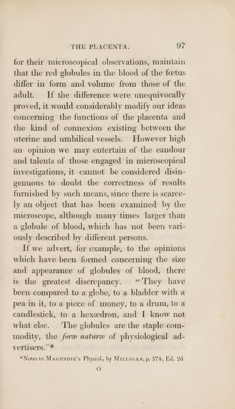 for their microscopical observations, maintain that the red globules in the blood of the foetus differ in form and volume from those of the adult. If the difference were unequivocally proved, it would considerably modify our ideas concerning the functions of the placenta and the kind of connexion existing between the uterine and umbilical vessels. However high an opinion we may entertain of the candour and talents of those engaged’ in microsecpical investigations, it cannot be considered disin- genuous to doubt the correctness of results furnished by such means, since there is scarce- ly an object that has been examined by the microscope, although many times larger than a globule of blood, which has not been vari- ously described by different persons. If we advert, for example, to the opinions which have been formed concerning the size and appearance of globules of blood, there is the greatest discrepancy. “'They have been compared to a globe, to a bladder with a pea in it, to a piece of money, to a drum, to a candlestick, to a hexedron, and I know not what else. ‘The globules are the staple com- modity, the fer nature of physiological ad- vertisers.”* | *Notes to Macenpie’s Physiol., by MiLLican, p. 574, Ed. 2d. O