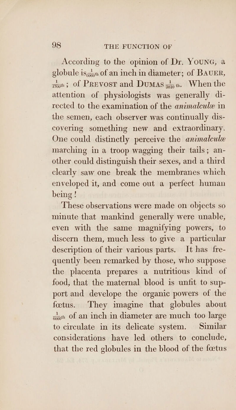 According to the opinion of Dr. YOUNG, a globule is; of an inch in diameter; of BAUER, nw; of PREvosT and DuMAsz. When the attention of physiologists was generally di- rected to the examination of the anumnalcule in the semen, each observer was continually dis- covering something new and extraordinary. One could distinctly perceive the animalcule marching in a troop wagging their tails; an- other could distinguish their sexes, and a third clearly saw one break the membranes which enveloped it, and come out a perfect human being! These observations were made on objects so minute that mankind generally were unable, even with the same magnifying powers, to discern them, much less to give a particular description of their various parts. It has fre- quently been remarked by those, who suppose the placenta prepares a nutritious kind of food, that the maternal blood is unfit to sup- port and develope the organic powers of the foctus. They imagine that globules about aoth Of an inch in diameter are much too large to circulate in its delicate system. Similar considerations have led others to conclude, that the red globules in the blood of the foetus