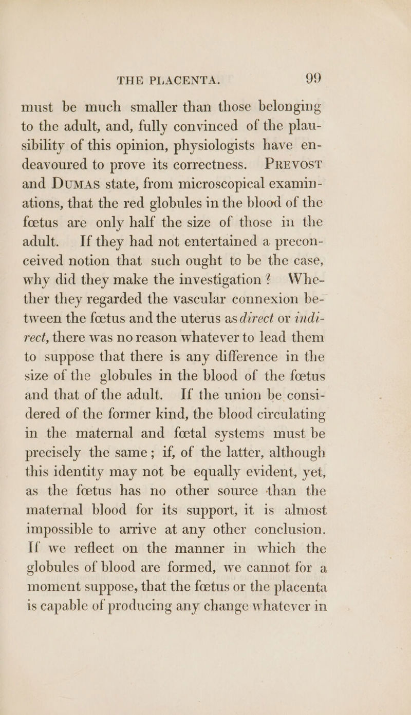 must be much smaller than those belonging to the adult, and, fully convinced of the plau- sibility of this opinion, physiologists have en- deavoured to prove its correctness. PREVOST and DuMaAs state, from microscopical examin- ations, that the red globules in the blood of the foetus are only half the size of those in the adult. If they had not entertained a precon- ceived notion that such ought te be the case, why did they make the investigation? Whe- ther they regarded the vascular connexion be- tween the foetus and the uterus as direct or indi- rect, there was no reason whatever to lead them to suppose that there is any difference in the size of the globules in the blood of the foetus and that of the adult. If the union be consi- dered of the former kind, the blood circulating in the maternal and foetal systems must be precisely the same; if, of the latter, although this identity may not be equally evident, yet, as the foetus has no other source than the maternal blood for its support, it is almost impossible to arrive at any other conclusion. If we reflect on the manner in which the globules of blood are formed, we cannot for a moment suppose, that the foetus or the placenta is capable of producing any change whatever in