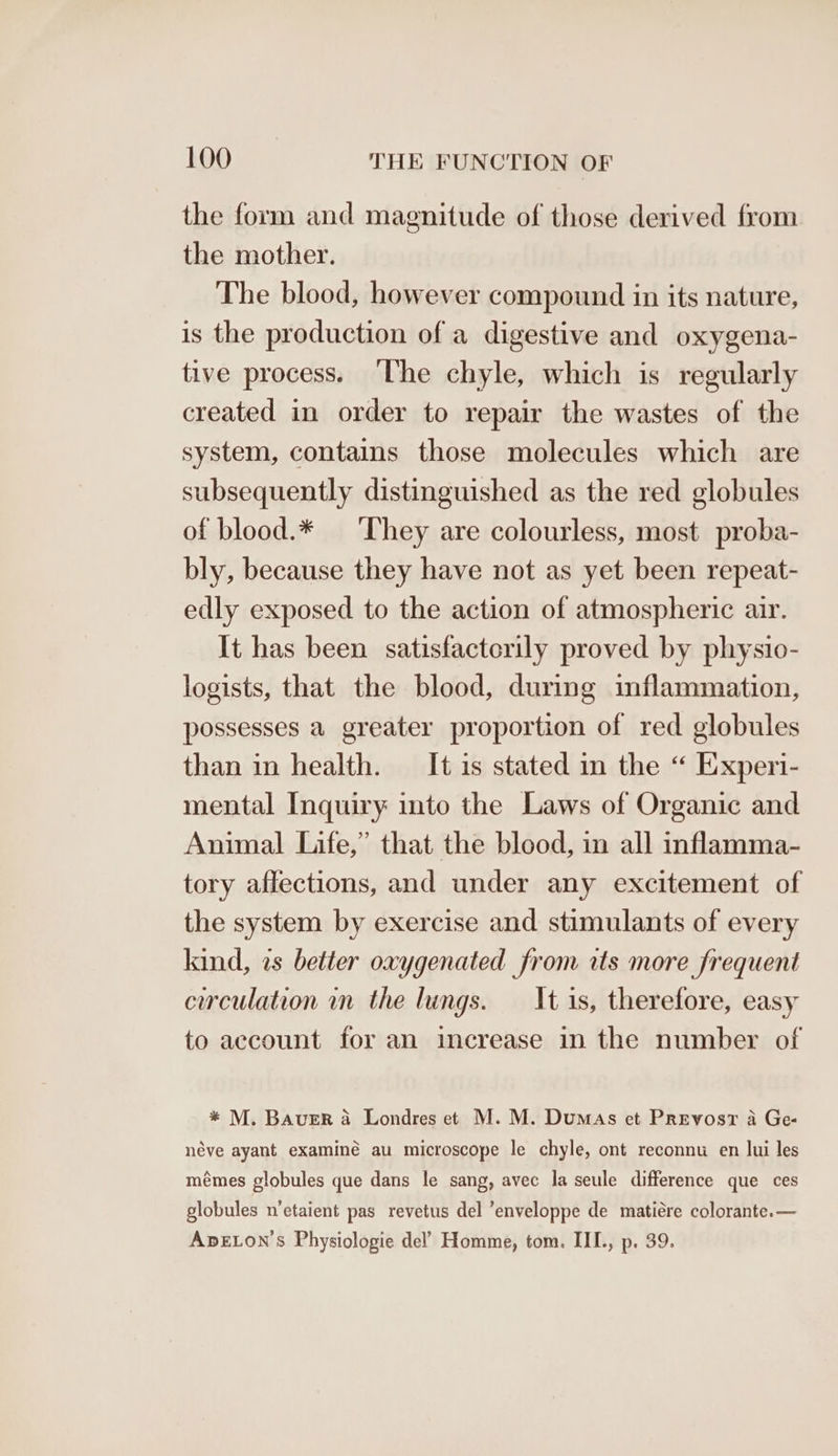 the form and magnitude of those derived from the mother. The blood, however compound in its nature, is the production of a digestive and oxygena- tive process. ‘The chyle, which is regularly created in order to repair the wastes of the system, contains those molecules which are subsequently distinguished as the red globules of blood.* ‘They are colourless, most proba- bly, because they have not as yet been repeat- edly exposed to the action of atmospheric air. It has been satisfactorily proved by physio- logists, that the blood, during inflammation, possesses a greater proportion of red globules than in health. It is stated in the “ Experi- mental Inquiry into the Laws of Organic and Animal Life,” that the blood, in all inflamma- tory affections, and under any excitement of the system by exercise and stimulants of every kind, as better oxygenated from its more frequent circulation in the lungs. It is, therefore, easy to account for an increase in the number of * M. Bauer a Londres et M. M. Dumas et Prevosr a Ge- néve ayant examiné au microscope le chyle, ont reconnu en lui les mémes globules que dans le sang, avec la seule difference que ces globules n’etaient pas revetus del ’enveloppe de matiére colorante.— ADELON’S Physiologie del’ Homme, tom. III., p. 39.