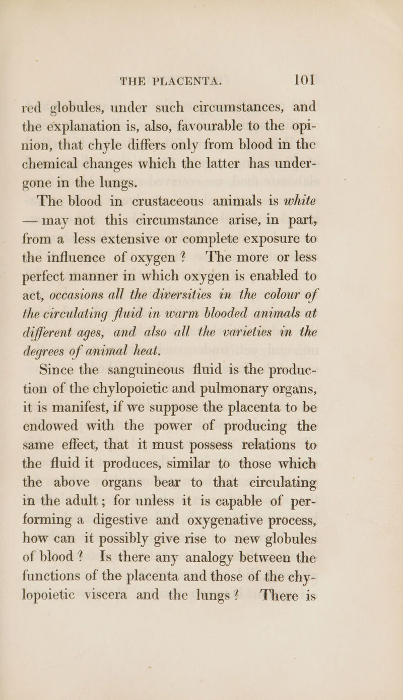 red globules, under such circumstances, and the explanation is, also, favourable to the opi- nion, that chyle differs only from blood in the chemical changes which the latter has under- gone in the lungs. The blood in crustaceous animals is white —may not this circumstance arise, in part, from a less extensive or complete exposure to the influence of oxygen? ‘The more or less perfect manner in which oxygen is enabled to act, occasions all the diversities in the colour of the circulating fluid in warm blooded animals at different ages, and also all the varieties in the degrees of animal heat. Since the sanguineous fluid is the produc- tion of the chylopoietic and pulmonary organs, it is manifest, if we suppose the placenta to be endowed with the power of producing the same effect, that it must possess relations to the fluid it produces, similar to those which the above organs bear to that circulating in the adult; for unless it is capable of per- forming a digestive and oxygenative process, how can it possibly give rise to new globules of blood? Is there any analogy between the functions of the placenta and those of the chy- lopoietic viscera and the lungs? There is