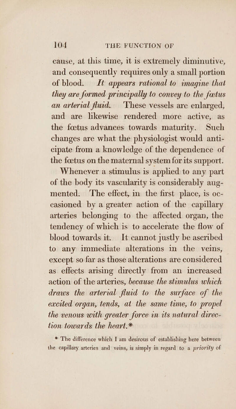 cause, at this time, it is extremely diminutive, and consequently requires only a small portion of blood. Lt appears rational to wmagine that they are formed principally to convey to the foetus an arterial flud. ‘These vessels are enlarged, and are likewise rendered more active, as the foetus advances towards maturity. Such changes are what the physiologist would anti- cipate from a knowledge of the dependence of the feetus on the maternal system for its support. Whenever a stimulus is applied to any part of the body its vascularity is considerably aug- mented. ‘The effect, in the first place, is oc- casioned by a greater action of the capillary arteries belonging to the affected organ, the tendency of which is to accelerate the flow of blood towards it. It cannot justly be ascribed to any immediate alterations in the veins, except so far as those alterations are considered as effects arising directly from an increased action of the arteries, because the stumulus which draws the arterial fluid to the surface of the excited organ, tends, at the same time, to propel the venous with greater force in its natural direc- tion towards the heart.* * The difference which I am desirous of establishing here between the capillary arteries and veins, is simply in regard to a priority of
