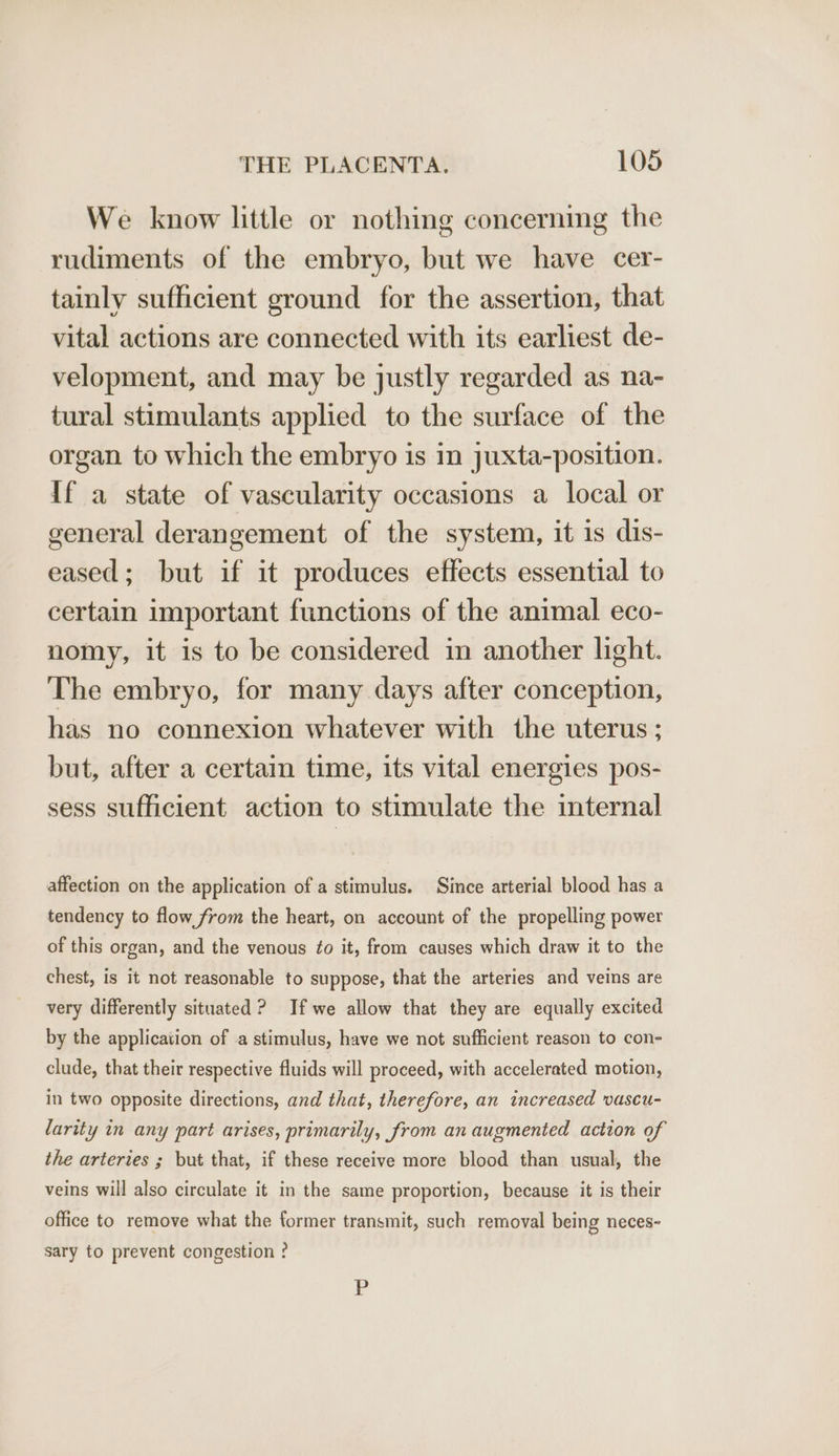 We know little or nothing concerning the rudiments of the embryo, but we have cer- tainly sufficient ground for the assertion, that vital actions are connected with its earliest de- velopment, and may be justly regarded as na- tural stimulants applied to the surface of the organ to which the embryo is in juxta-position. If a state of vascularity occasions a local or general derangement of the system, it is dis- eased; but if it produces effects essential to certain important functions of the animal eco- nomy, it is to be considered in another light. The embryo, for many days after conception, has no connexion whatever with the uterus; but, after a certain time, its vital energies pos- sess sufficient action to stimulate the internal affection on the application of a stimulus. Since arterial blood has a tendency to flow from the heart, on account of the propelling power of this organ, and the venous ¢o it, from causes which draw it to the chest, is it not reasonable to suppose, that the arteries and veins are very differently situated ? If we allow that they are equally excited by the application of a stimulus, have we not sufficient reason to con- clude, that their respective fluids will proceed, with accelerated motion, in two opposite directions, and that, therefore, an increased vascu- larity in any part arises, primarily, from an augmented action of the arteries ; but that, if these receive more blood than usual, the veins will also circulate it in the same proportion, because it is their office to remove what the former transmit, such removal being neces- sary to prevent congestion ? Pp