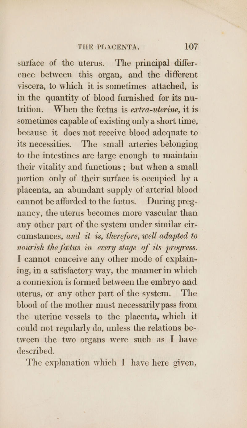 surface of the uterus. The principal differ- ence between this organ, and the different viscera, to which it is sometimes attached, is in the quantity of blood furnished for its nu- trition. When the foetus is extra-uterine, it is sometimes capable of existing only a short time, because it does not receive blood adequate to its necessities. ‘he small arteries belonging to the intestines are large enough to maintain their vitality and functions ; but when a small portion only of their surface is occupied by a placenta, an abundant supply of arterial blood cannot be afforded to the foetus. During preg- nancy, the uterus becomes more vascular than any other part of the system under similar cir- cumstances, and i 1s, therefore, well adapted to nourish the fatus in every stage of rts progress. I cannot conceive any other mode of explain- ing, in a satisfactory way, the manner in which a connexion is formed between the embryo and uterus, or any other part of the system. ‘The blood of the mother must necessarily pass from the uterine vessels to the placenta, which it could not regularly do, unless the relations be- tween the two organs were such as I have described. The explanation which I have here given,