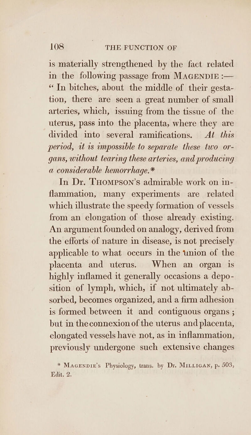 is materially strengthened by the fact related in the following passage from MAGENDIE :— “In bitches, about the middle of their gesta- tion, there are seen a great number of small arteries, Which, issuing from the tissue of the uterus, pass into the placenta, where they are divided into several ramifications. At this period, wt rs unpossible to separate these two or- gans, without tearing these arteries, and producing a considerable hemorrhage.* In Dr. THompson’s admirable work on in- flammation, many experiments are related which illustrate the speedy formation of vessels from an elongation of those already existing. An argument founded on analogy, derived from the efforts of nature in disease, is not precisely applicable to what occurs in the ‘union of the placenta and uterus. When an organ is highly inflamed it generally occasions a depo- sition of lymph, which, if not ultimately ab- sorbed, becomes organized, and a firm adhesion is formed between it and contiguous organs ; but in theconnexion of the uterus and placenta, elongated vessels have not, as in inflammation, previously undergone such extensive changes * MAGENDIE’s Physiolo Edit. 2. y, trans. by Dr. MILLIGAN, p. 503, oO o