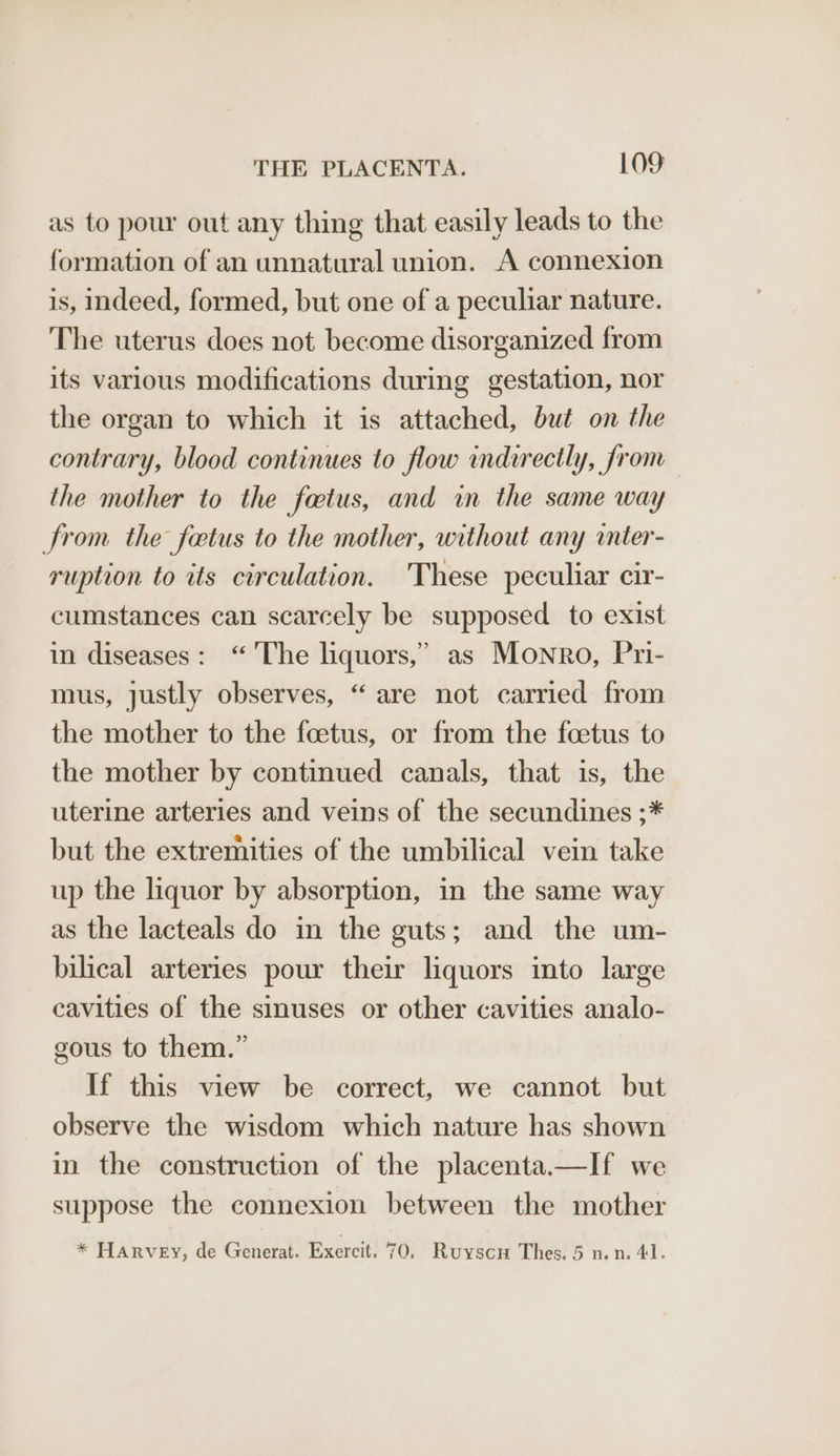 as to pour out any thing that easily leads to the formation of an unnatural union. A connexion is, indeed, formed, but one of a peculiar nature. The uterus does not become disorganized from its various modifications during gestation, nor the organ to which it is attached, but on the contrary, blood continues to flow indirectly, from the mother to the fatus, and in the same way from the fetus to the mother, without any inter- ruption to its circulation. These peculiar cir- cumstances can scarcely be supposed to exist in diseases: “ ‘The liquors,’ as Monro, Pri- mus, justly observes, “ are not carried from the mother to the foetus, or from the foetus to the mother by continued canals, that is, the uterine arteries and veins of the secundines ;* but the extremities of the umbilical vein take up the liquor by absorption, in the same way as the lacteals do in the guts; and the um- bilical arteries pour their liquors into large cavities of the sinuses or other cavities analo- gous to them.” If this view be correct, we cannot but observe the wisdom which nature has shown in the construction of the placenta.—If we suppose the connexion between the mother * Harvey, de Generat. Exercit. 70, Ruyscu Thes. 5 nn. 41.