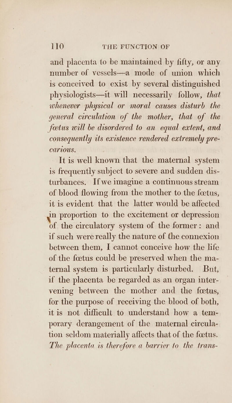 and placenta to be maintained by fifty, or any number of vessels—a mode of union which is conceived to exist by several distinguished physiologists—it will necessarily follow, that whenever physical or moral causes disturb the general circulation of the mother, that of the fetus will be disordered to an equal extent, and consequently rts existence rendered extremely pre- carious. It is well known that the maternal system is frequently subject to severe and sudden dis- turbances. Ifwe imagine a continuous stream of blood flowing from the mother to the foetus, it is evident that the latter would be affected in proportion to the excitement or depression of the circulatory system of the former: and if such were really the nature of the connexion between them, I cannot ccnceive how the life of the foetus could be preserved when the ma- ternal system is particularly disturbed. But, if the placenta be regarded as an organ inter- vening between the mother and the feetus, for the purpose of receiving the blood of both, itis not difficult to understand how a tem- porary derangement of the maternal circula- tion seldom materially affects that of the foetus. The placenta is therefore a barrier to the trans-