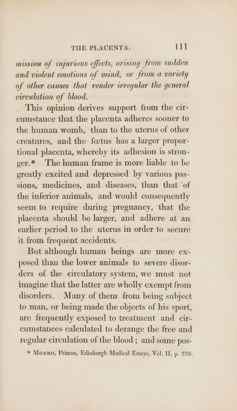 mission of wyurious effects, arising from sudden and violent emotions of mind, or from a variety of other causes that render irregular the general circulation of blood. _ This opinion derives support from the cir- cumstance that the placenta adheres sooner to the human womb, than to the uterus of other creatures, and the foetus has a larger propor- tional placenta, whereby its adhesion is stron- ger.* The human frame is more liable to be greatly excited and depressed by various pas- sions, medicines, and diseases, than that of the inferior animals, and would consequently seem to require during pregnancy, that the placenta should be larger, and adhere at an earlier period to the uterus in order to secure it from frequent accidents. But although human beings are more ex- posed than the lower animals to severe disor- ders of the circulatory system, we must not imagine that the latter are wholly exempt from disorders. Many of them from being subject to man, or being made the objects of his sport, are frequently exposed to treatment and cir- cumstances calculated to derange the free and regular circulation of the blood ; and some pos- * Monro, Primus, Edinburgh Medical Essays, Vol. II, p. 338.