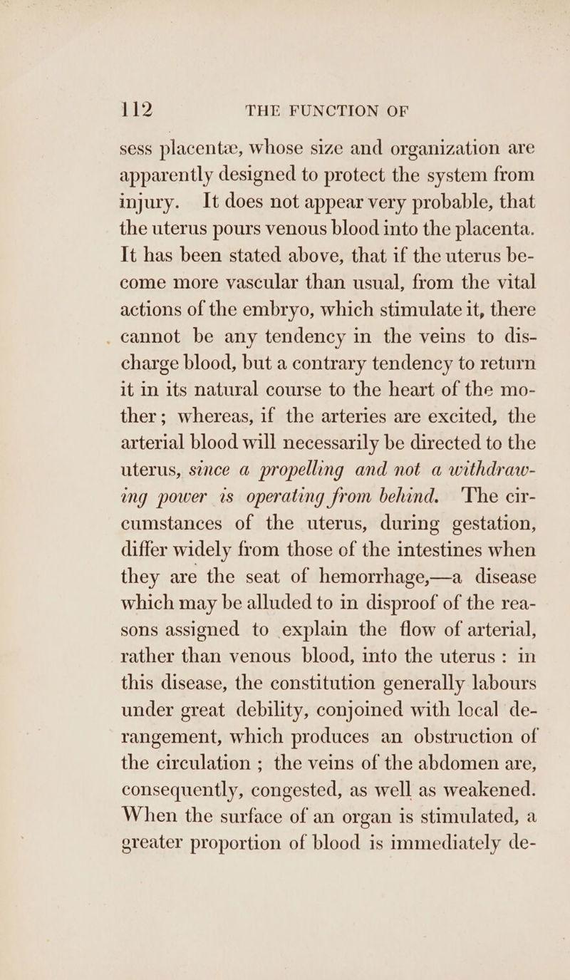 sess placenta, whose size and organization are apparently designed to protect the system from injury. It does not appear very probable, that the uterus pours venous blood into the placenta. It has been stated above, that if the uterus be- come more vascular than usual, from the vital actions of the embryo, which stimulate it, there _ cannot be any tendency in the veins to dis- charge blood, but a contrary tendency to return it in its natural course to the heart of the mo- ther; whereas, if the arteries are excited, the arterial blood will necessarily be directed to the uterus, sence a propelling and not a withdraw- ing power rs operating from behind. ‘The cir- cumstances of the uterus, during gestation, differ widely from those of the intestines when they are the seat of hemorrhage,—a disease which may be alluded to in disproof of the rea- sons assigned to explain the flow of arterial, rather than venous blood, into the uterus : in this disease, the constitution generally labours under great debility, conjoined with local de- rangement, which produces an obstruction of the circulation ; the veins of the abdomen are, consequently, congested, as well as weakened. When the surface of an organ is stimulated, a greater proportion of blood is immediately de-