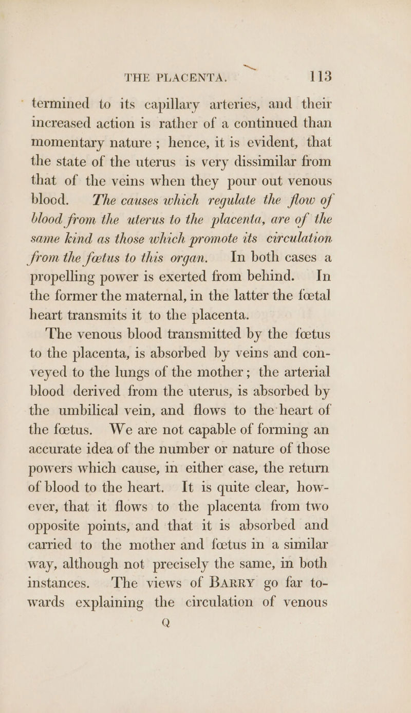 ae THE PLACENTA. 113 ' termined to its capillary arteries, and their increased action is rather of a continued than momentary nature ; hence, it is evident, that the state of the uterus is very dissimilar from that of the veins when they pour out venous blocd. The causes which regulate the flow of blood from the uterus to the placenta, are of the same kind as those which promote its circulation JSrom the fetus to this organ. In both cases a propelling power is exerted from behind. In the former the maternal, in the latter the foetal heart transmits it to the placenta. The venous blood transmitted by the foetus to the placenta, is absorbed by veins and con- veyed to the lungs of the mother; the arterial blood derived from the uterus, is absorbed by the umbilical vein, and flows to the heart of the foetus. We are not capable of forming an accurate idea of the number or nature of those powers which cause, in either case, the return of blood to the heart. It is quite clear, how- ever, that it flows to the placenta from two opposite points, and that it is absorbed and carried to the mother and foetus in a similar way, although not precisely the same, in both instances. The views of BARRY go far to- wards explaining the circulation of venous Q
