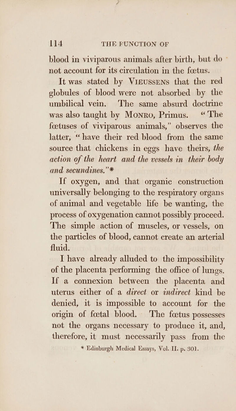blood in viviparous animals after birth, but do - not account for its circulation in the foetus. It was stated by VirussENs that the red globules of blood were not absorbed by the umbilical vein. The same absurd doctrine was also taught by Monro, Primus. “The foetuses of viviparous animals,” observes the latter, “have their red blood from the same source that chickens in eggs have theirs, the action of the heart and the vessels in their body and secundines.” * If oxygen, and that organic construction universally belonging to the respiratory organs of animal and vegetable life be wanting, the process of oxygenation cannot possibly proceed. The simple action of muscles, or vessels, on the particles of blood, cannot create an arterial fluid. I have already alluded to the impossibility of the placenta performing the office of lungs. If a connexion between the placenta and uterus either of a direct or indirect kind be denied, it is impossible to account for the origin of foetal blood. The fcetus possesses not the organs necessary to produce it, and, therefore, it must necessarily pass from the