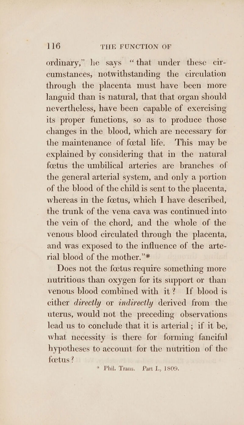 ordinary,” he says “that under these cir- cumstances, notwithstanding the circulation through the placenta must have been more languid than is natural, that that organ should nevertheless, have been capable cf exercising its proper functions, so as to produce those changes in the blood, which are necessary for the maintenance of foetal life. This may be explained by considering that in the natural foetus the umbilical arteries are branches of the general arterial system, and only a portion of the blood of the child is sent to the placenta, whereas in the foetus, which I have described, the trunk of the vena cava was continued into the vein of the chord, and the whole of the venous blood circulated through the placenta, and was exposed to the influence of the arte- rial blood of the mother.”* Does not the foetus require something more nutritious than oxygen for its support or than venous blood combined with it? If blood is either directly or indirectly derived from the uterus, would not the preceding observations lead us to conclude that it is arterial; if it be, what necessity is there for forming fanciful hypotheses to account for the nutrition of the foetus ? FS Phil, Trans, Patti... 1 09: