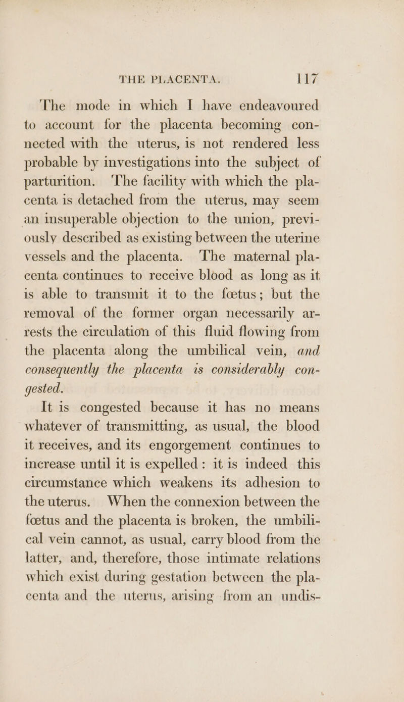 The mode in which I have endeavoured to account for the placenta becoming con- nected with the uterus, is not rendered less probable by investigations into the subject of parturition. The facility with which the pla- centa is detached from the uterus, may seem an insuperable objection to the union, previ- ously described as existing between the uterine vessels and the placenta. ‘The maternal pla- centa continues to receive blood as long as it is able to transmit it to the foetus; but the removal of the former organ necessarily ar- rests the circulation of this fluid flowing from the placenta along the umbilical vein, and consequently the placenta is considerably con- gested. 3 It is congested because it has no means whatever of transmitting, as usual, the blood it receives, and its engorgement continues to increase until it is expelled: it is indeed this circumstance which weakens its adhesion to the uterus. When the connexion between the foetus and the placenta is broken, the umbili- cal vein cannot, as usual, carry blood from the latter, and, therefore, those intimate relations which exist during gestation between the pla- centa and the uterus, arising from an undis-