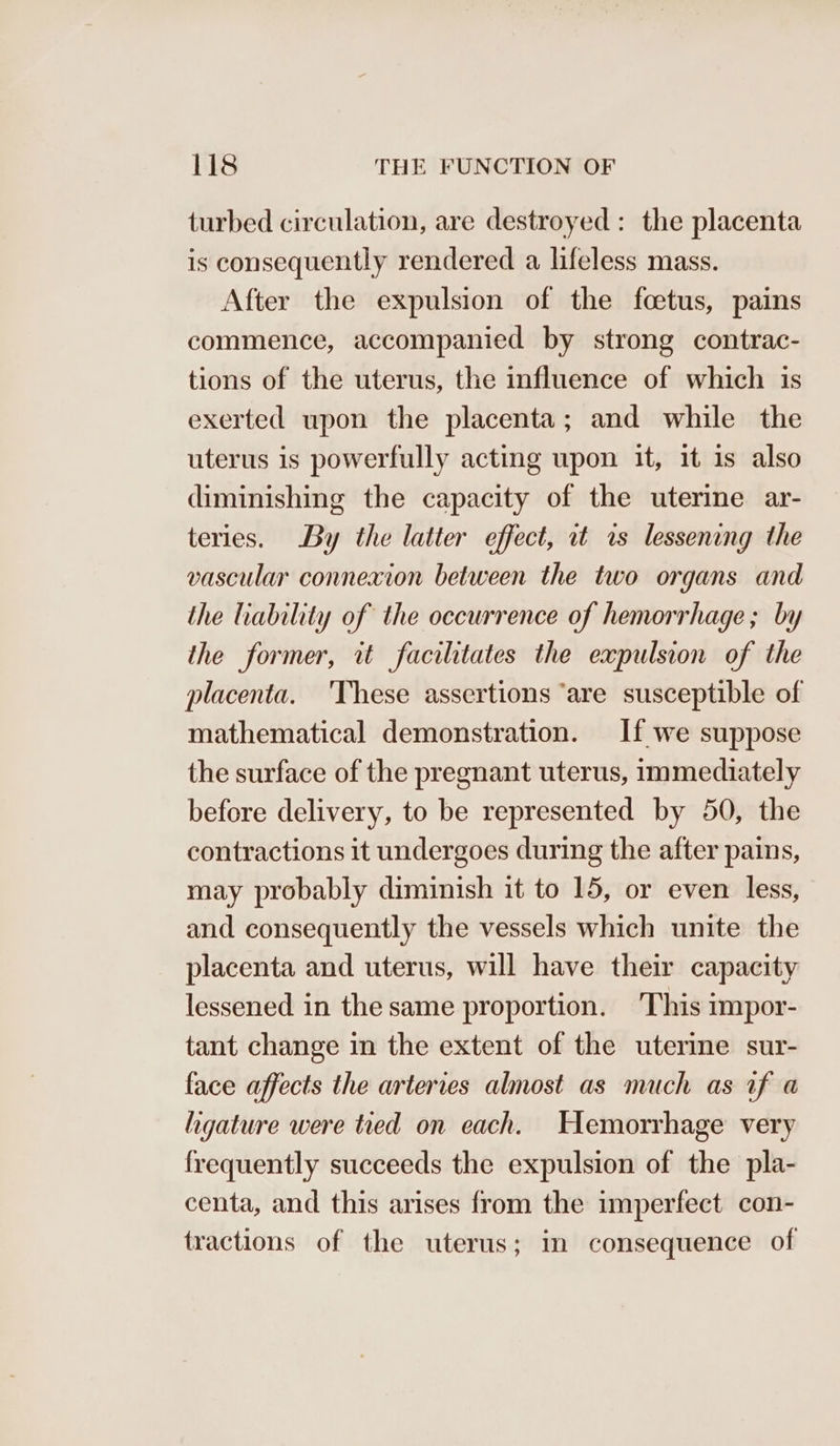 turbed circulation, are destroyed : the placenta is consequently rendered a lifeless mass. After the expulsion of the foetus, pains commence, accompanied by strong contrac- tions of the uterus, the influence of which is exerted upon the placenta; and while the uterus is powerfully acting upon it, it is also diminishing the capacity of the uterine ar- teries. By the latter effect, it is lessening the vascular connexion between the two organs and the liability of the occurrence of hemorrhage; by the former, tt facilitates the expulsion of the placenta. ‘These assertions ‘are susceptible of mathematical demonstration. If we suppose the surface of the pregnant uterus, immediately before delivery, to be represented by 50, the contractions it undergoes during the after pains, may probably diminish it to 15, or even less, and consequently the vessels which unite the placenta and uterus, will have their capacity lessened in the same proportion. This impor- tant change in the extent of the uterine sur- face affects the arteries almost as much as if a ligature were tied on each. Hemorrhage very frequently succeeds the expulsion of the pla- centa, and this arises from the imperfect con- tractions of the uterus; in consequence of