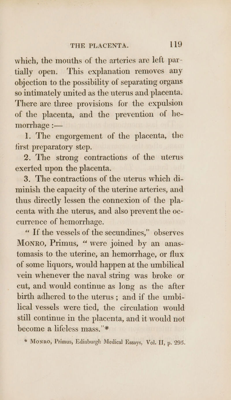 which, the mouths of the arteries are left par- tially open. ‘This explanation removes any objection to the possibility of separating organs so intimately united as the uterus and placenta. There are three provisions for the expulsion of the placenta, and the prevention of he- morrhage :— 1. The engorgement of the placenta, the first preparatory step. 2. The strong contractions of the uterus exerted upon the placenta. 3. The contractions of the uterus which di- minish the capacity of the uterine arteries, and thus directly lessen the connexion of the pla- centa with the uterus, and also prevent the oc- currence of hemorrhage. “ If the vessels of the secundines,” observes Monro, Primus, “ were joined by an anas- tomasis to the uterine, an hemorrhage, or flux of some liquors, would happen at the umbilical vein whenever the naval string was broke or cut, and would continue as long as the after birth adhered to the uterus ; and if the umbi- lical vessels were tied, the circulation would still continue in the placenta, and it would not become a lifeless mass.”* * Monro, Primus, Edinburgh Medical Essays, Vol. II, p. 295.