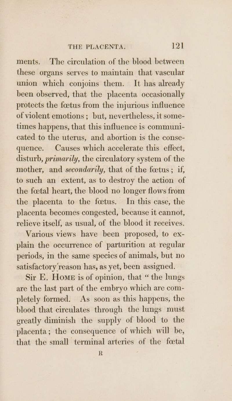ments. ‘The circulation of the blood between these organs serves to maintain that vascular union which conjoins them. It has already been observed, that the placenta occasionally protects the foetus from the injurious influence of violent emotions; but, nevertheless, it some- times happens, that this influence is communi- cated to the uterus, and abortion is the conse- quence. Causes which accelerate this effect, disturb, primarily, the circulatory system of the mother, and secondarily, that of the foetus ; if, to such an extent, as to destroy the action of the foetal heart, the blood no longer flows from the placenta to the foetus. In this case, the placenta becomes congested, because it cannot, relieve itself, as usual, of the blood it receives. Various views have been proposed, to ex- plain the occurrence of parturition at regular periods, in the same species of animals, but no satisfactory reason has, as yet, been assigned. Sir E. Home is of opinion, that “ the lungs are the last part of the embryo which are com- pletely formed. As soon as this happens, the blood that circulates through the lungs must sreatly diminish the supply of blood to the placenta; the consequence of which will be, that the small terminal arteries of the feetal R