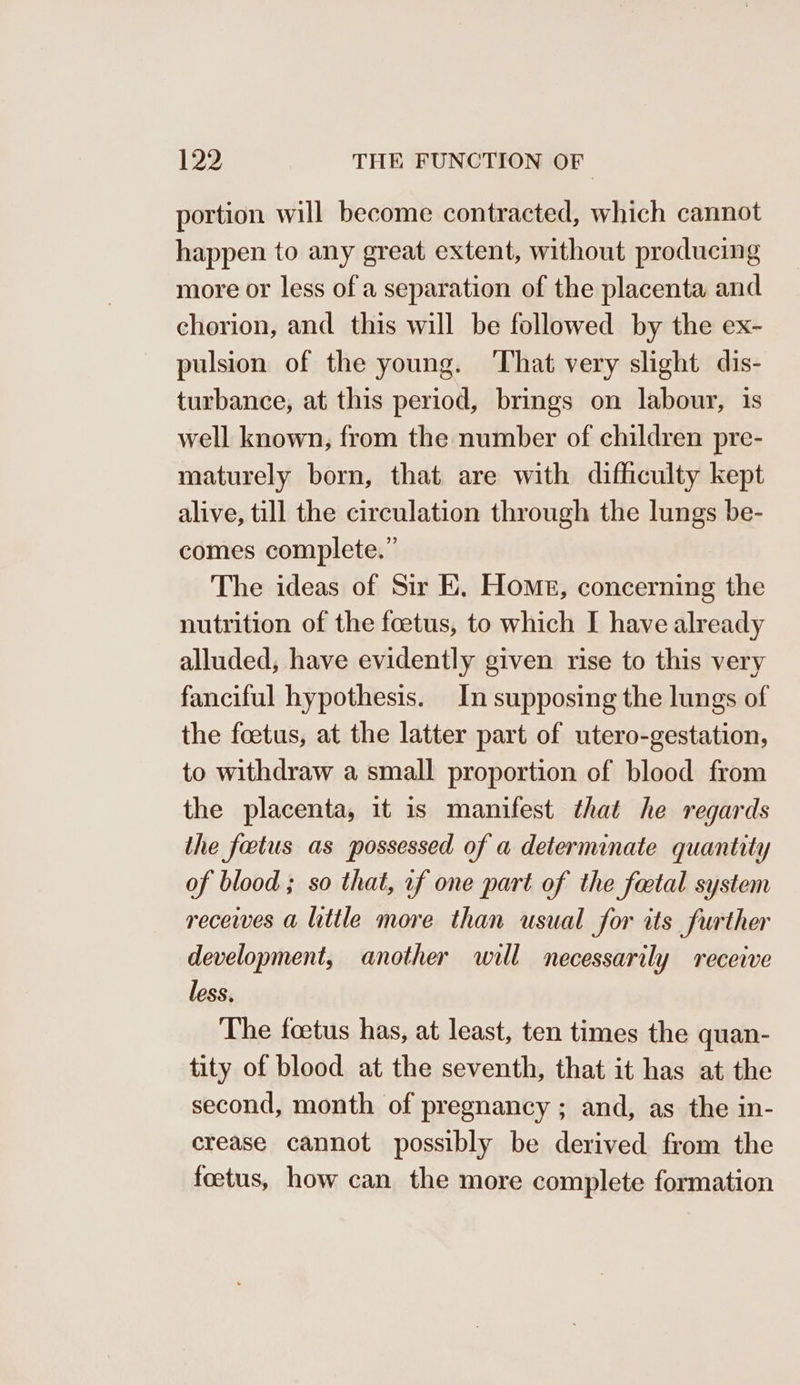 portion will become contracted, which cannot happen to any great extent, without producing more or less of a separation of the placenta and chorion, and this will be followed by the ex- pulsion of the young. That very slight dis- turbance, at this period, brings on labour, is well known, from the number of children pre- maturely born, that are with difficulty kept alive, till the circulation through the lungs be- comes complete.” The ideas of Sir E. Home, concerning the nutrition of the foetus, to which I have already alluded, have evidently given rise to this very fanciful hypothesis. In supposing the lungs of the foetus, at the latter part of utero-gestation, to withdraw a small proportion of blood from the placenta, it is manifest that he regards ihe fetus as possessed of a determinate quantity of blood ; so that, of one part of the factal system receives a little more than usual for its further development, another will necessarily receive less, The foetus has, at least, ten times the quan- tity of blood at the seventh, that it has at the second, month of pregnancy ; and, as the in- crease cannot possibly be derived from the foetus, how can the more complete formation