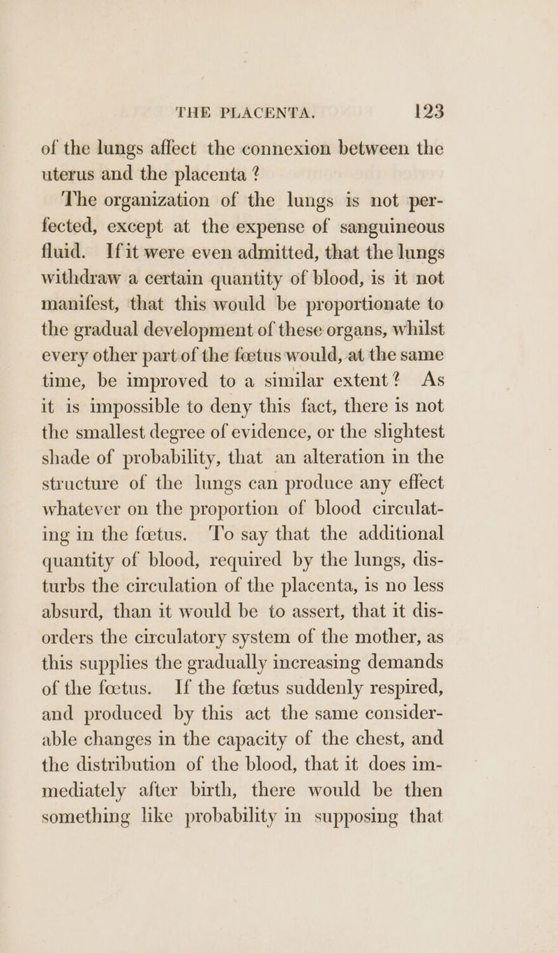of the lungs affect the connexion between the uterus and the placenta @ The organization of the lungs is not per- fected, except at the expense of sanguineous fluid. Ifit were even admitted, that the lungs withdraw a certain quantity of blood, is it not manifest, that this would be proportionate to the gradual development of these organs, whilst every other part of the feetus would, at the same time, be improved to a similar extent? As it is impossible to deny this fact, there is not the smallest degree of evidence, or the slightest shade of probability, that an alteration in the structure of the lungs can produce any effect whatever on the proportion of blood circulat- ing in the foetus. ‘To say that the additional quantity of blood, required by the lungs, dis- turbs the circulation of the placenta, is no less absurd, than it would be to assert, that it dis- orders the circulatory system of the mother, as this supplies the gradually increasing demands of the foetus. If the foetus suddenly respired, and produced by this act the same consider- able changes in the capacity of the chest, and the distribution of the blood, that it does im- mediately after birth, there would be then something like probability in supposing that