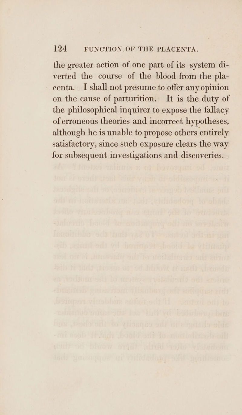 the greater action of one part of its system di- verted the course of the blood from the pla- centa. I shall not presume to offer any opinion on the cause of parturition. It is the duty of the philosophical inquirer to expose the fallacy of erroneous theories and incorrect hypotheses, although he is unable to propose others entirely satisfactory, since such exposure clears the way for subsequent investigations and discoveries.