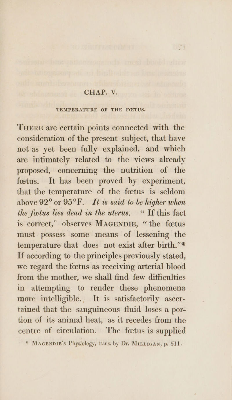 TEMPERATURE OF THE FCQTUS. THERE are certain points connected with the consideration of the present subject, that have not as yet been fully explained, and which are intimately related to the views already proposed, concerning the nutrition of the foetus. It has been proved by experiment, that the temperature of the fcetus is seldom above 92° or 95°F. Lt ts sard to be higher when the factus hes dead in the uterus. “ If this fact is correct,’ observes MAGENDIE, “the foetus must possess some means of lessening the temperature that does not exist after birth.”* If according to the principles previously stated, we regard the foetus as receiving arterial blood from the mother, we shall find few difficulties in attempting to render these phenomena more intelligible.. It is satisfactorily ascer- tained that the sanguineous fluid loses a por- tion of its animal heat, as it recedes from the centre of circulation. The fcetus is supplied * MAGENDIE’S Physiology, trans. by Dr. MILLIGAN, p. 511.