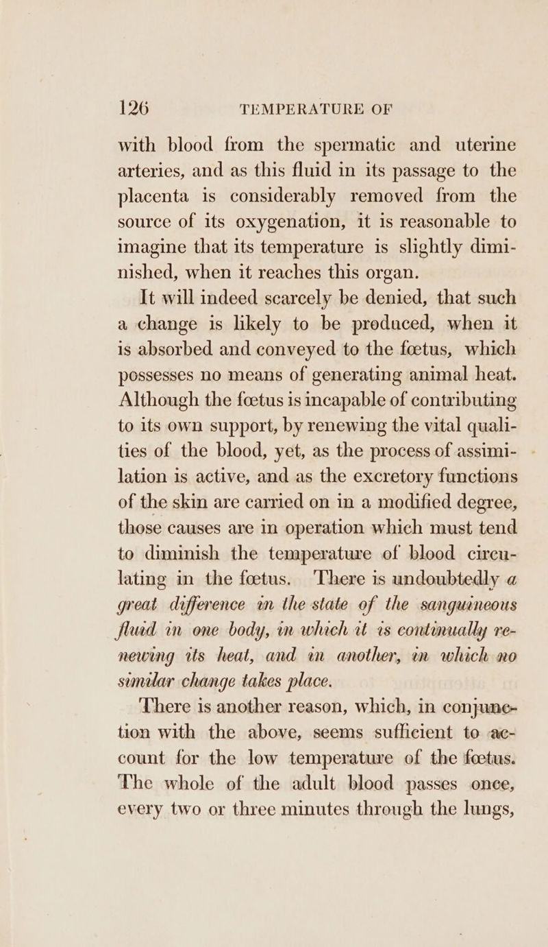 with blood from the spermatic and uterine arteries, and as this fluid in its passage to the placenta is considerably removed from the source of its oxygenation, it is reasonable to imagine that its temperature is slightly dimi- nished, when it reaches this organ. It will indeed scarcely be denied, that such a change is likely to be produced, when it is absorbed and conveyed to the foetus, which possesses no means of generating animal heat. Although the foetus is incapable of contributing to its own support, by renewing the vital quali- ties of the blood, yet, as the process of assimi- - lation is active, and as the excretory functions of the skin are carried on in a modified degree, those causes are in operation which must tend to diminish the temperature of blood circu- lating in the foetus. ‘There is undoubtedly a great difference wn the state of the sanguaneous fluid in one body, in which ct rs continually re- newing its heat, and wn another, im which no semular change takes place. There is another reason, which, in conjune- tion with the above, seems sufficient to -ac- count for the low temperature of the feetus. The whole of the adult blood passes once, every two or three minutes through the lungs,