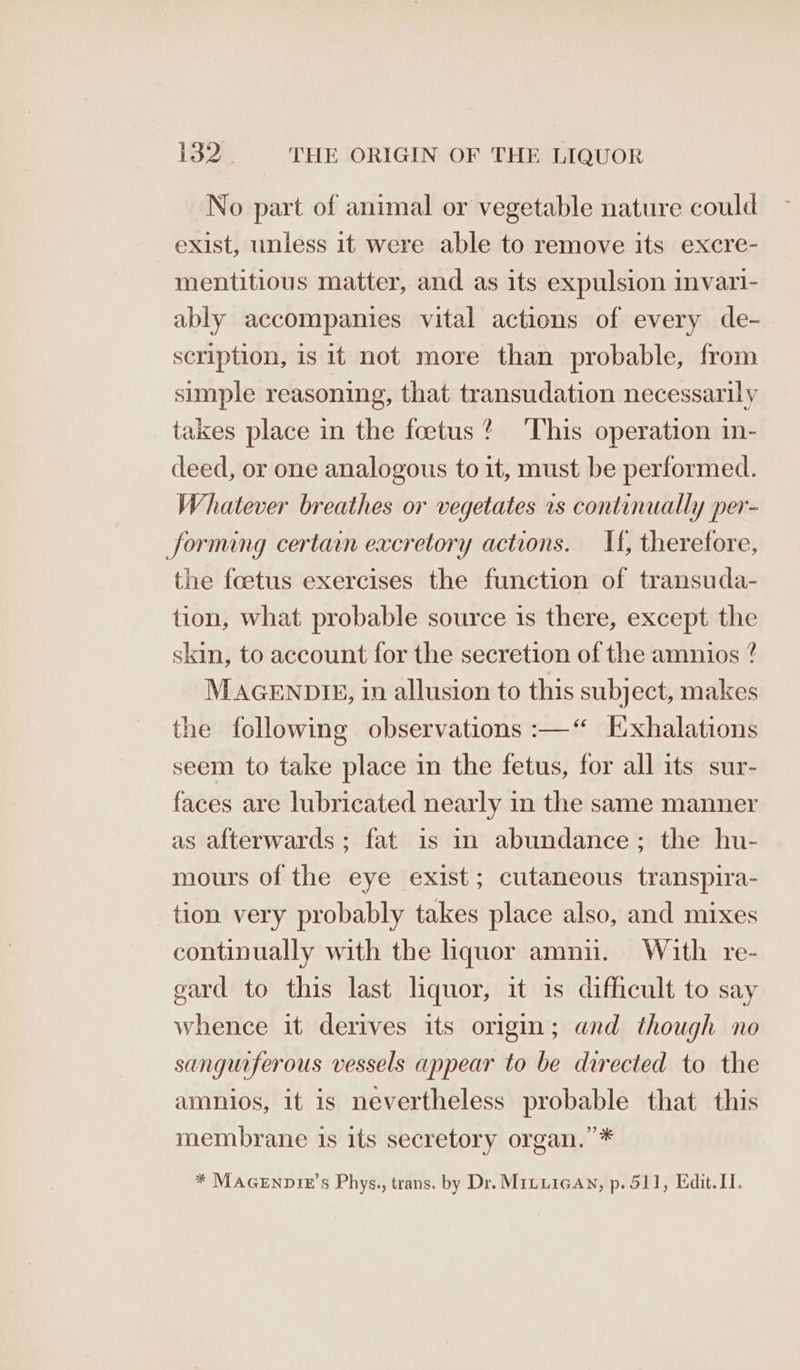 No part of animal or vegetable nature could exist, unless it were able to remove its excre- mentitious matter, and as its expulsion invari- ably accompanies vital actions of every de- scription, is it not more than probable, from simple reasoning, that transudation necessarily takes place in the foetus’ ‘This operation in- deed, or one analogous to it, must be performed. Whatever breathes or vegetates 1s continually per- forming certain excretory actions. If, therefore, the feetus exercises the function of transuda- tion, what probable source is there, except the skin, to account for the secretion of the amnios ? MAGENDIE, in allusion to this subject, makes the following observations :—“ l:xhalations seem to take place in the fetus, for all its sur- faces are lubricated nearly in the same manner as afterwards; fat is in abundance; the hu- mours of the eye exist; cutaneous transpira- tion very probably takes place also, and mixes continually with the liquor amnu. With re- gard to this last liquor, it is difficult to say whence it derives its origin; and though no sangurferous vessels appear to be directed to the amnios, it is nevertheless probable that this membrane 1s its secretory organ.’ * * MAGENDIE’s Phys., trans. by Dr. MILLIGAN, p. 511, Edit. II.